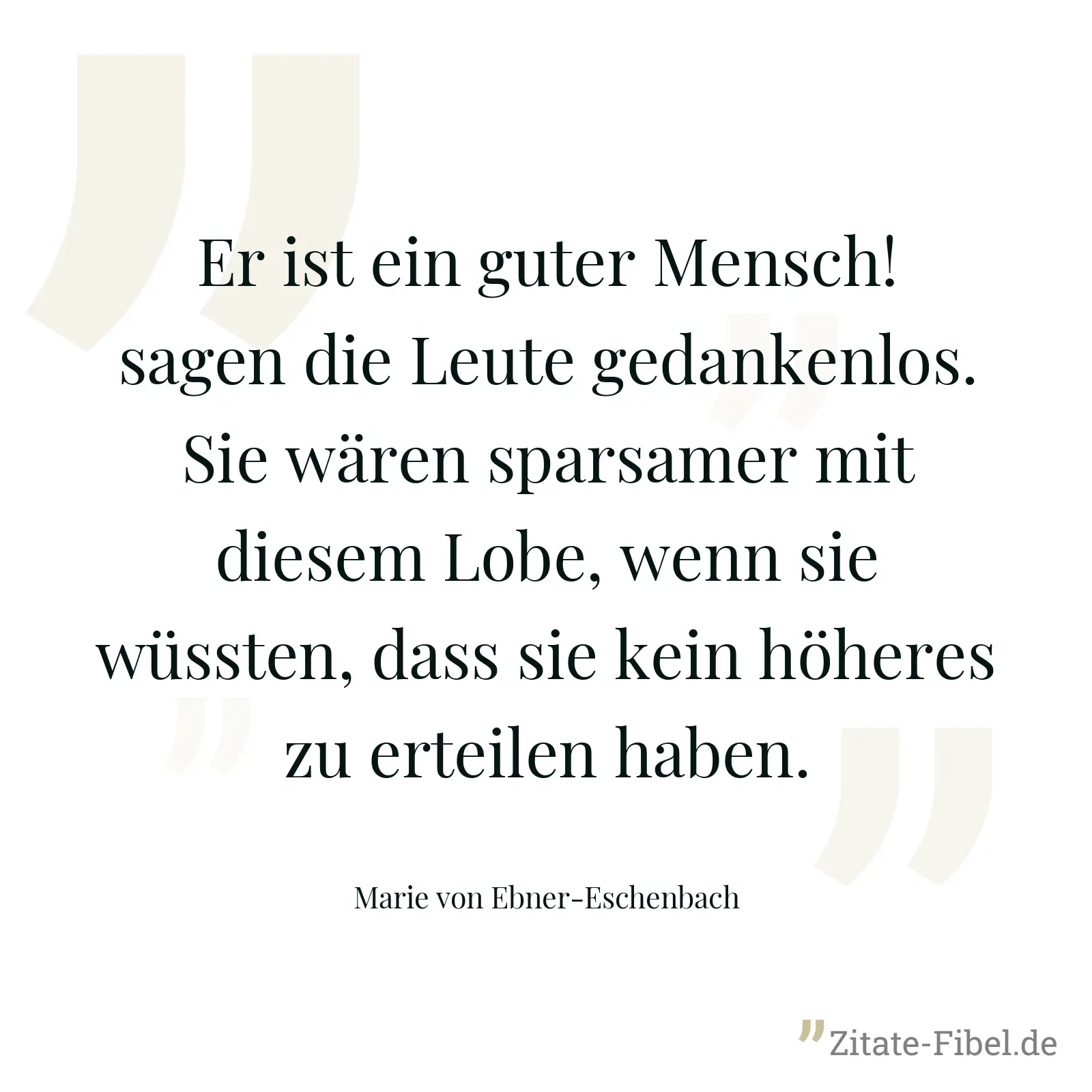 Er ist ein guter Mensch! sagen die Leute gedankenlos. Sie wären sparsamer mit diesem Lobe, wenn sie wüssten, dass sie kein höheres zu erteilen haben. - Marie von Ebner-Eschenbach