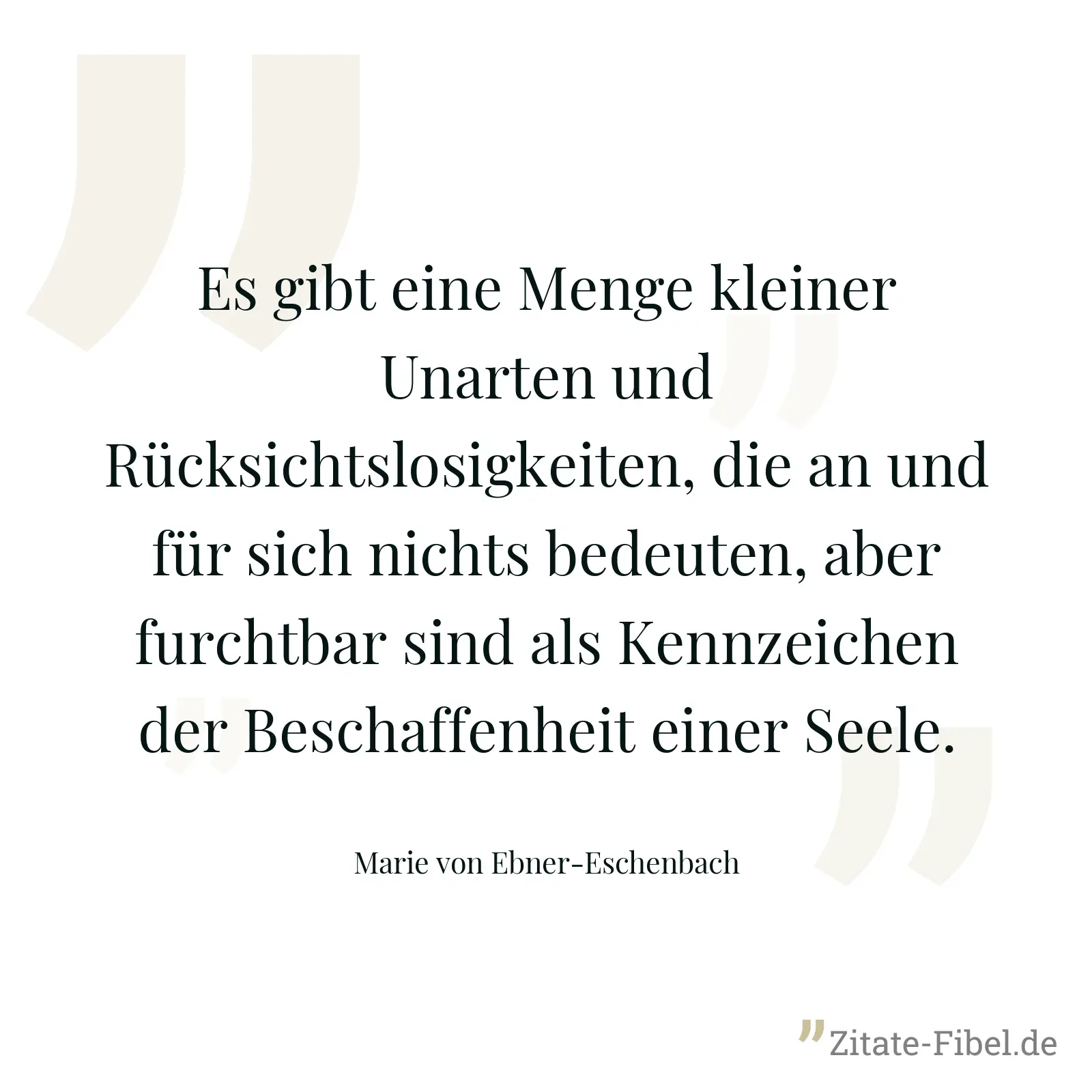 Es gibt eine Menge kleiner Unarten und Rücksichtslosigkeiten, die an und für sich nichts bedeuten, aber furchtbar sind als Kennzeichen der Beschaffenheit einer Seele. - Marie von Ebner-Eschenbach