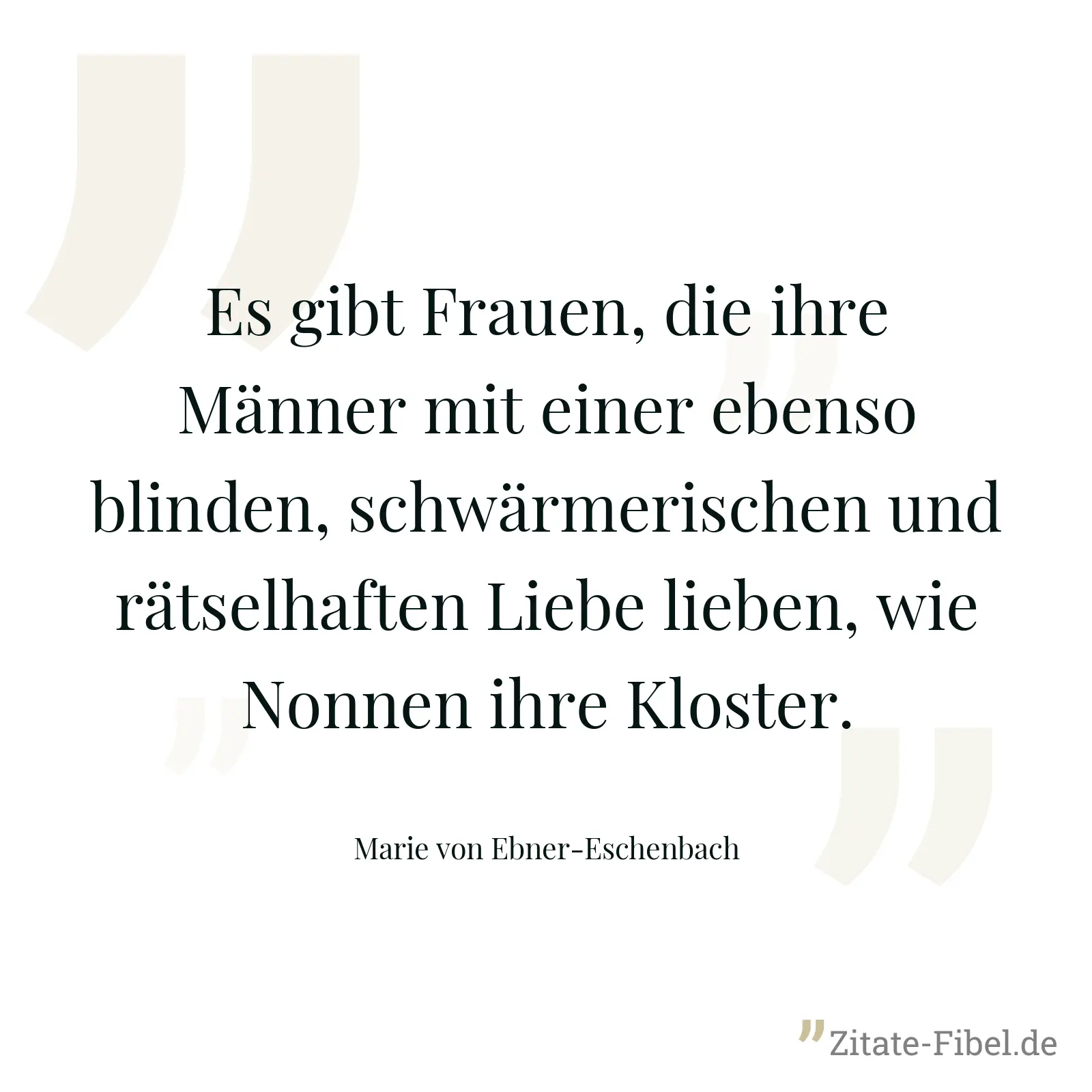 Es gibt Frauen, die ihre Männer mit einer ebenso blinden, schwärmerischen und rätselhaften Liebe lieben, wie Nonnen ihre Kloster. - Marie von Ebner-Eschenbach
