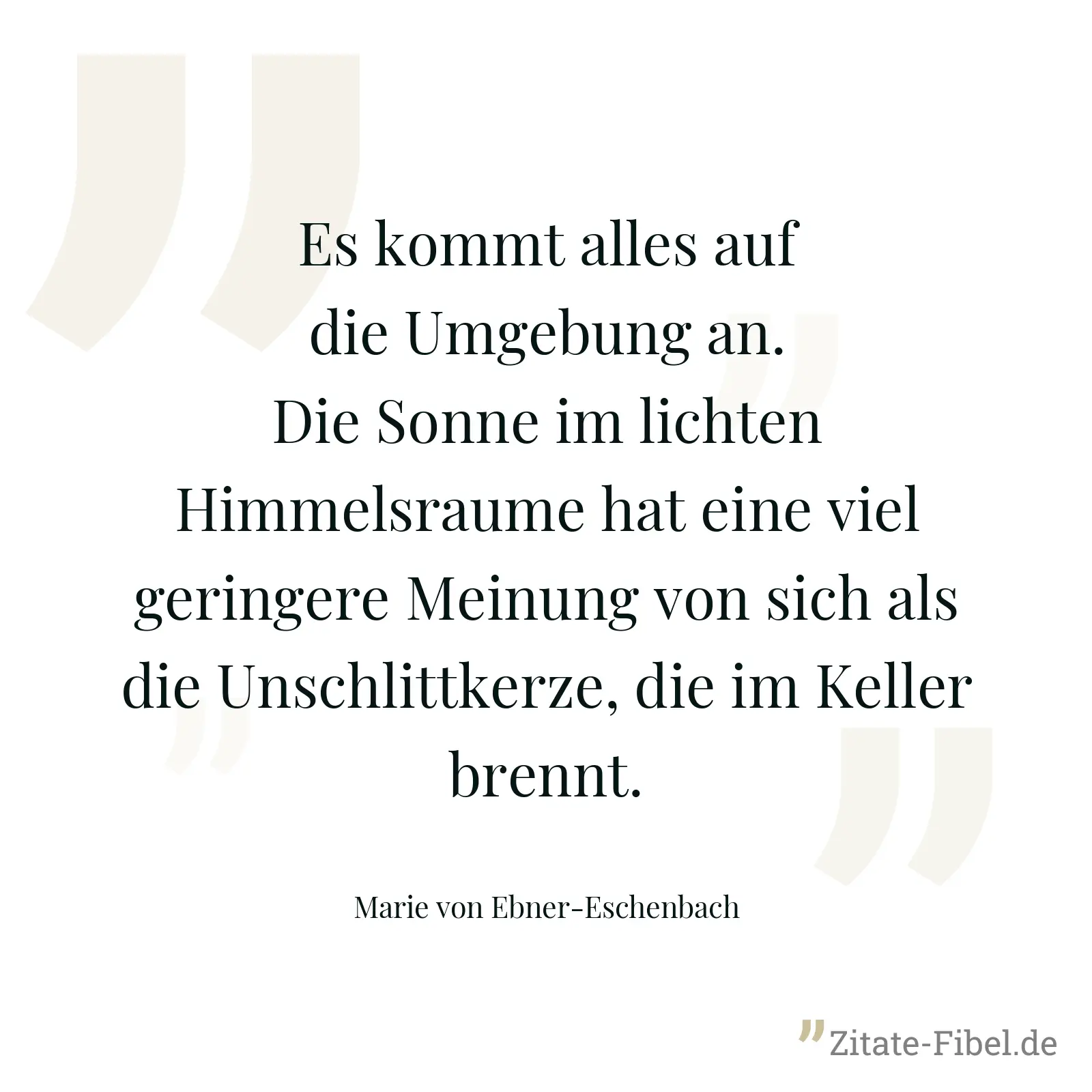 Es kommt alles auf die Umgebung an. Die Sonne im lichten Himmelsraume hat eine viel geringere Meinung von sich als die Unschlittkerze, die im Keller brennt. - Marie von Ebner-Eschenbach