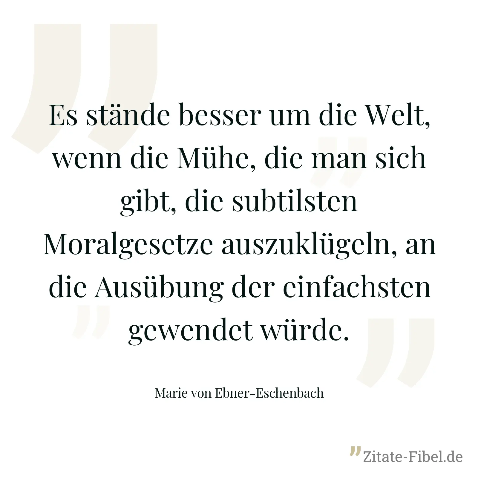 Es stände besser um die Welt, wenn die Mühe, die man sich gibt, die subtilsten Moralgesetze auszuklügeln, an die Ausübung der einfachsten gewendet würde. - Marie von Ebner-Eschenbach