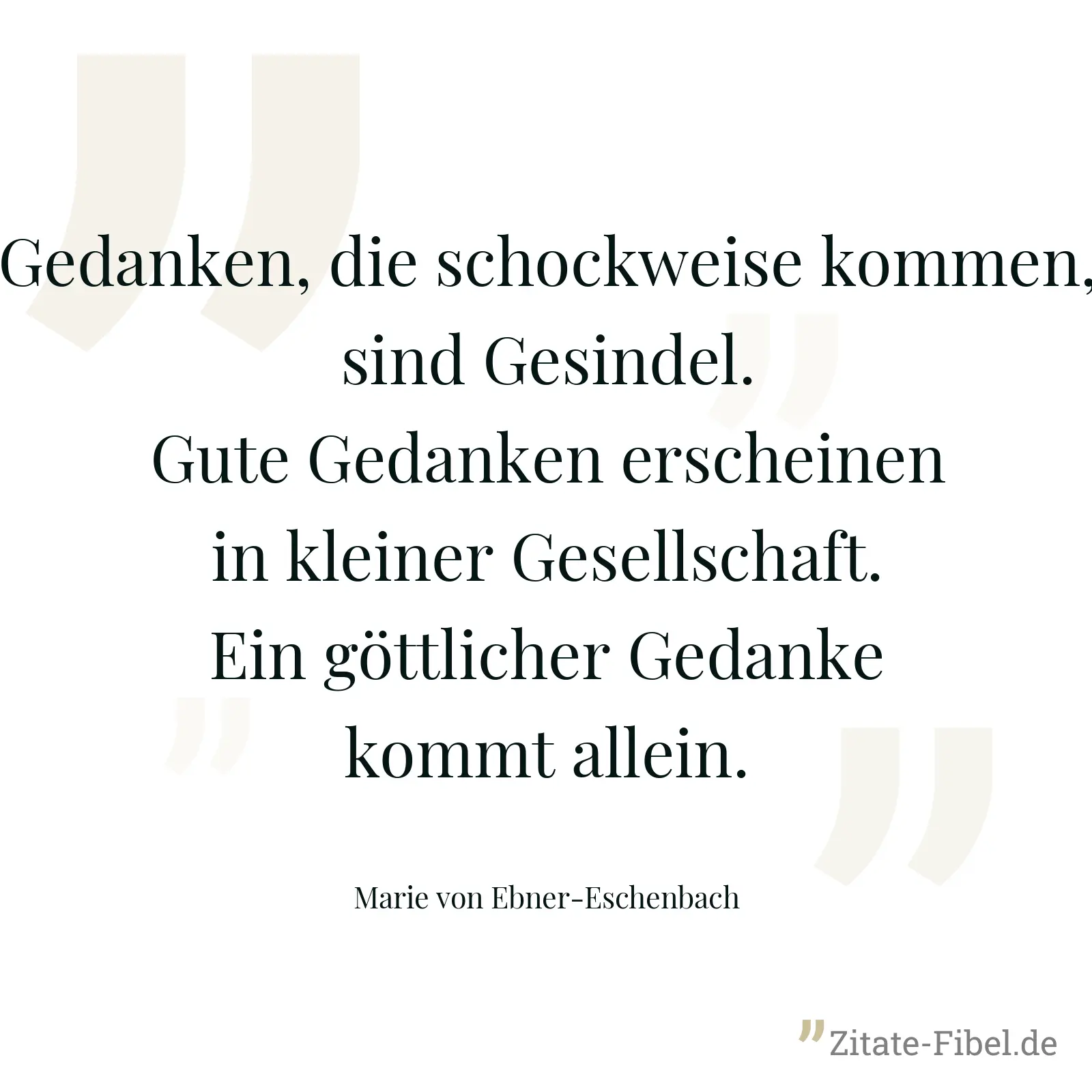 Gedanken, die schockweise kommen, sind Gesindel. Gute Gedanken erscheinen in kleiner Gesellschaft. Ein göttlicher Gedanke kommt allein. - Marie von Ebner-Eschenbach