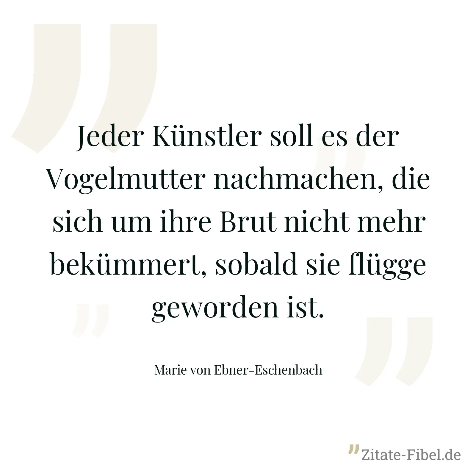 Jeder Künstler soll es der Vogelmutter nachmachen, die sich um ihre Brut nicht mehr bekümmert, sobald sie flügge geworden ist. - Marie von Ebner-Eschenbach
