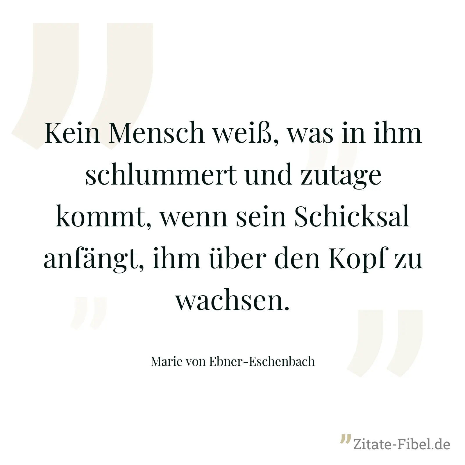 Kein Mensch weiß, was in ihm schlummert und zutage kommt, wenn sein Schicksal anfängt, ihm über den Kopf zu wachsen. - Marie von Ebner-Eschenbach