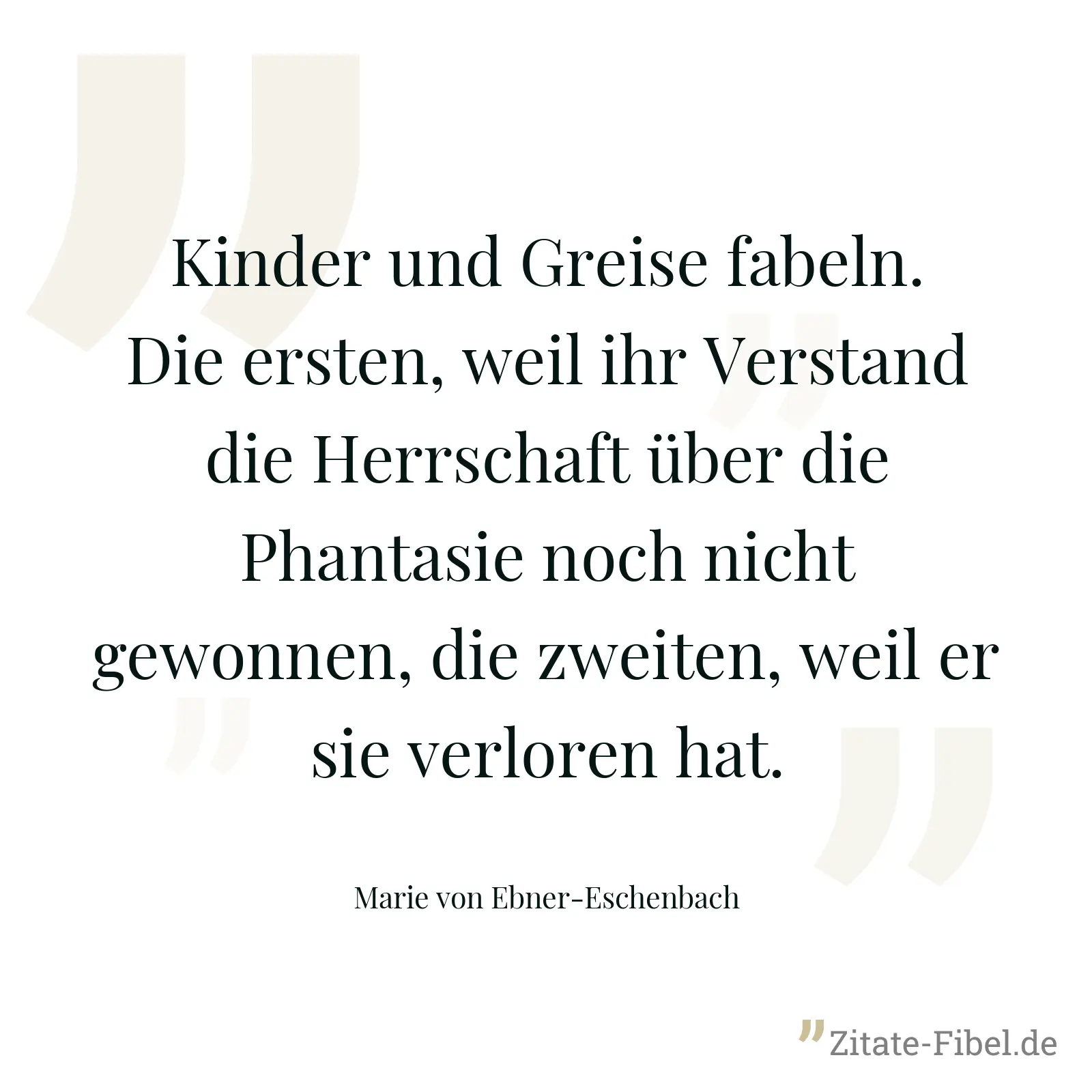 Kinder und Greise fabeln. Die ersten, weil ihr Verstand die Herrschaft über die Phantasie noch nicht gewonnen, die zweiten, weil er sie verloren hat. - Marie von Ebner-Eschenbach