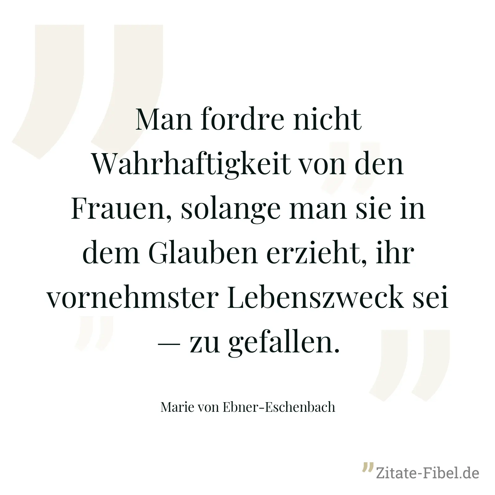Man fordre nicht Wahrhaftigkeit von den Frauen, solange man sie in dem Glauben erzieht, ihr vornehmster Lebenszweck sei — zu gefallen. - Marie von Ebner-Eschenbach