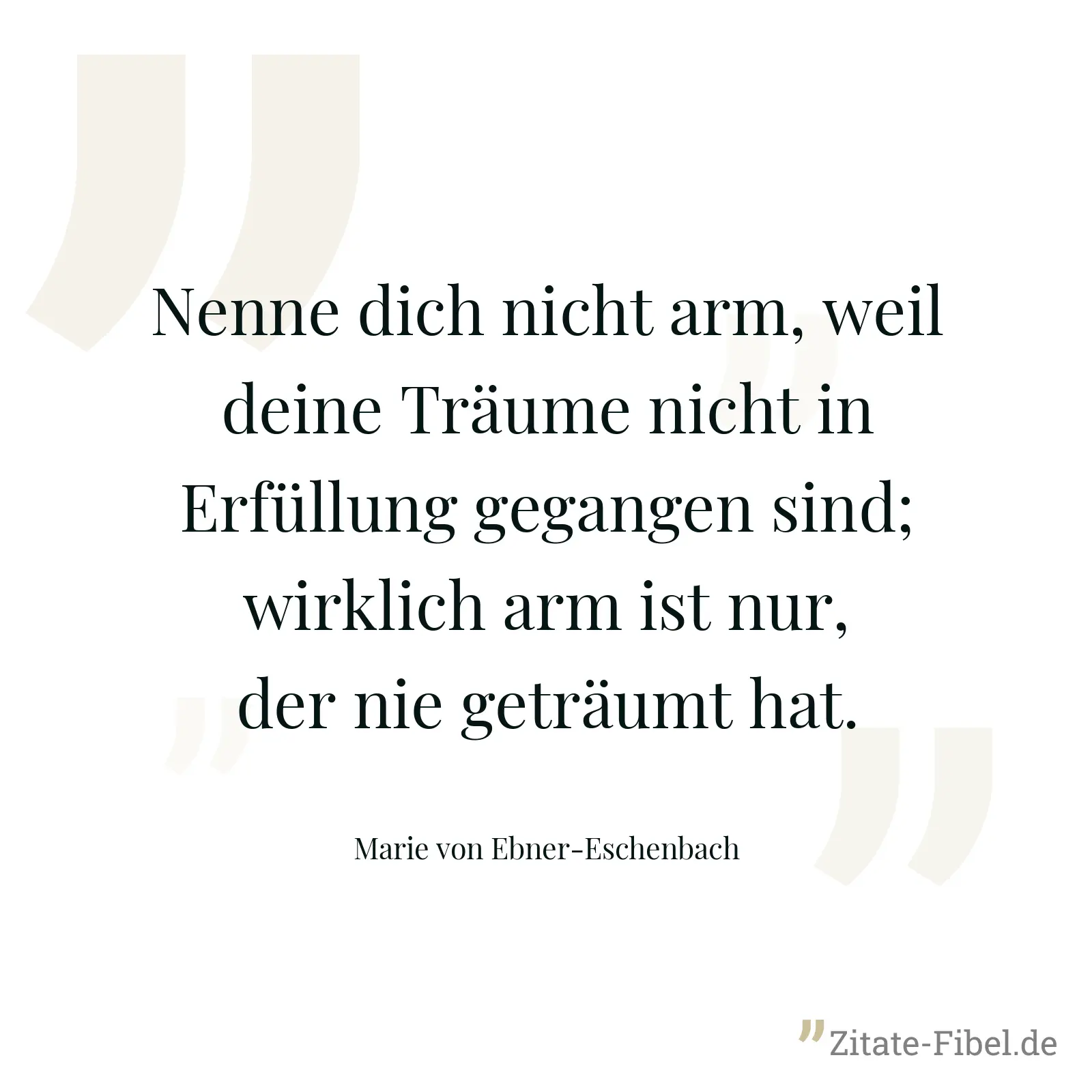 Nenne dich nicht arm, weil deine Träume nicht in Erfüllung gegangen sind; wirklich arm ist nur, der nie geträumt hat. - Marie von Ebner-Eschenbach