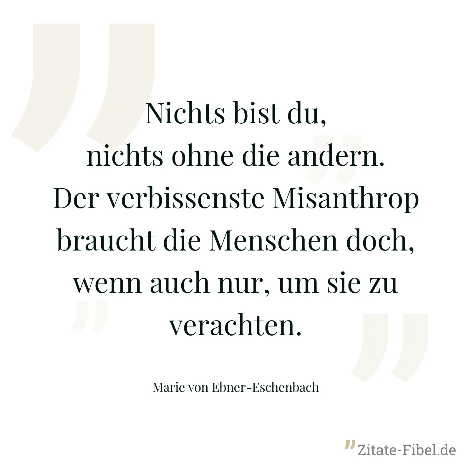 Nichts bist du, nichts ohne die andern. Der verbissenste Misanthrop braucht die Menschen doch, wenn auch nur, um sie zu verachten. - Marie von Ebner-Eschenbach