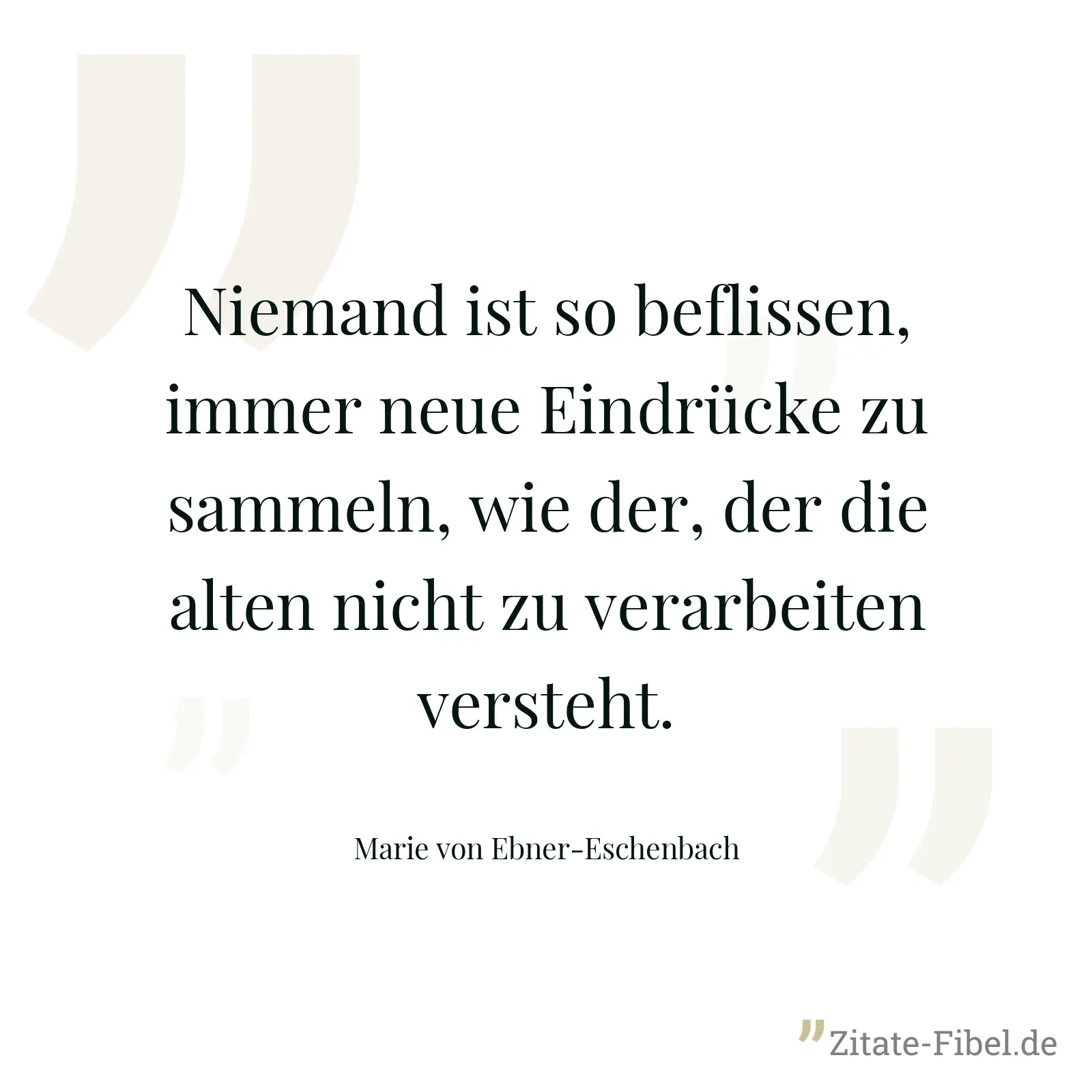 Niemand ist so beflissen, immer neue Eindrücke zu sammeln, wie der, der die alten nicht zu verarbeiten versteht. - Marie von Ebner-Eschenbach