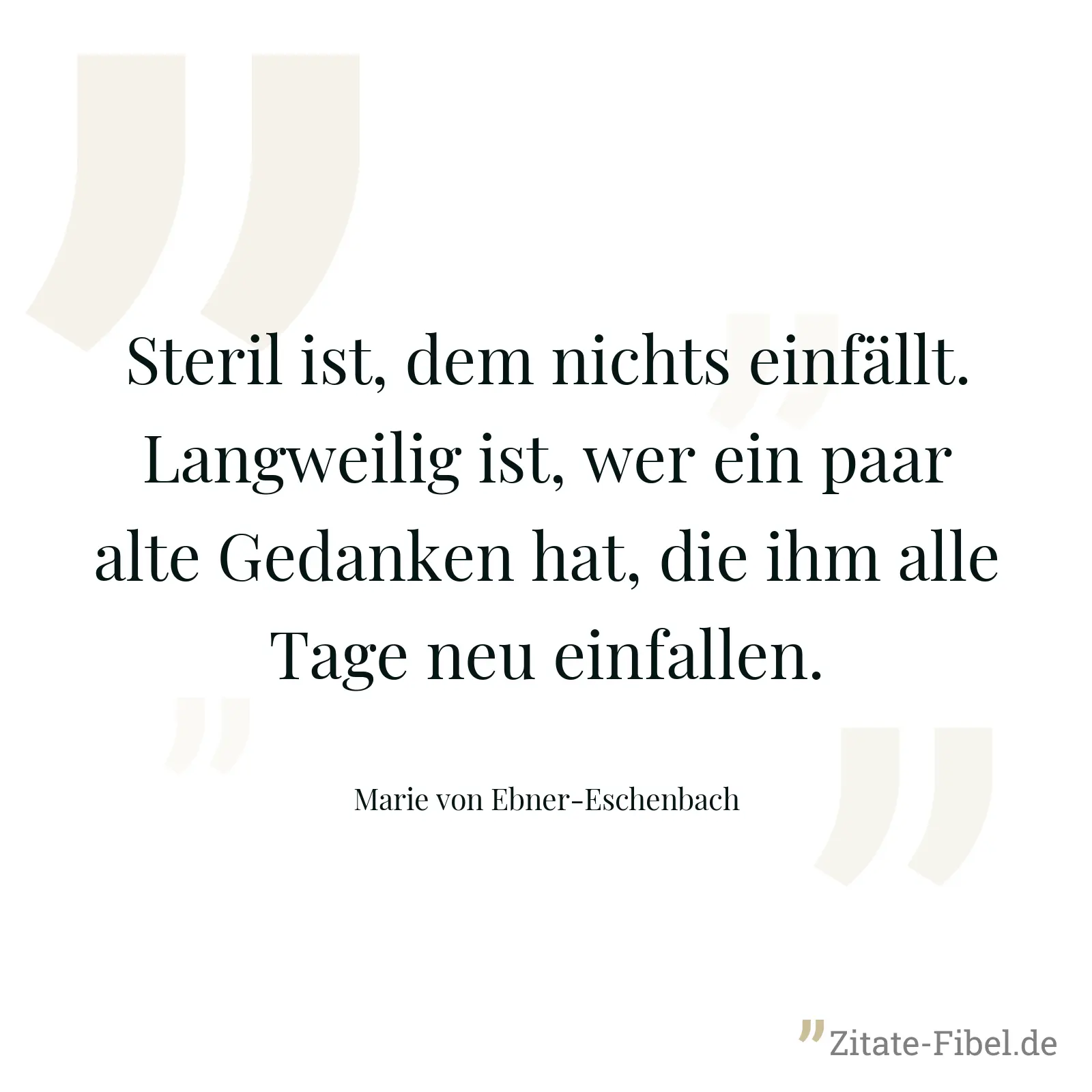 Steril ist, dem nichts einfällt. Langweilig ist, wer ein paar alte Gedanken hat, die ihm alle Tage neu einfallen. - Marie von Ebner-Eschenbach