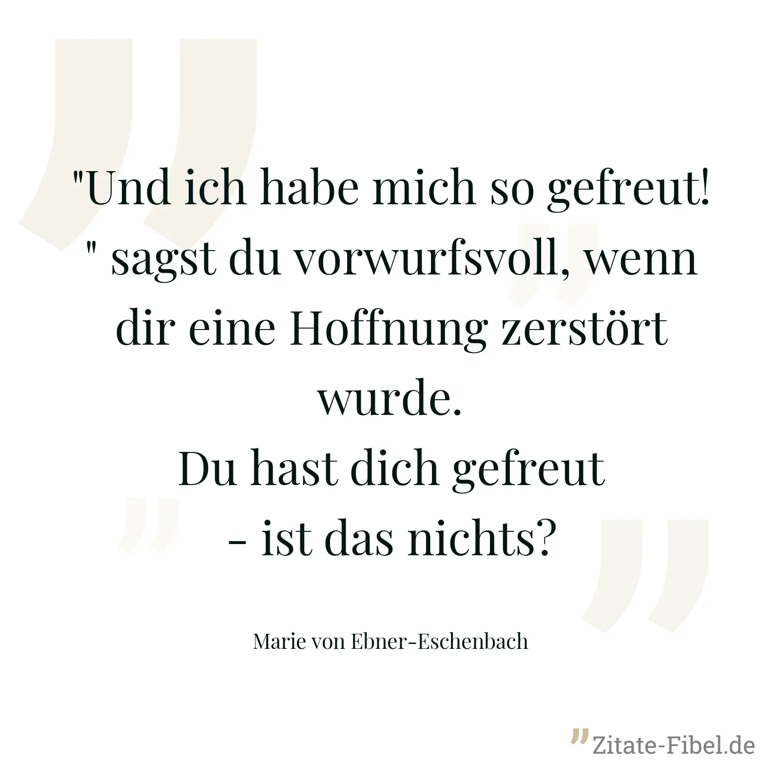 "Und ich habe mich so gefreut!" sagst du vorwurfsvoll, wenn dir eine Hoffnung zerstört wurde. Du hast dich gefreut - ist das nichts? - Marie von Ebner-Eschenbach