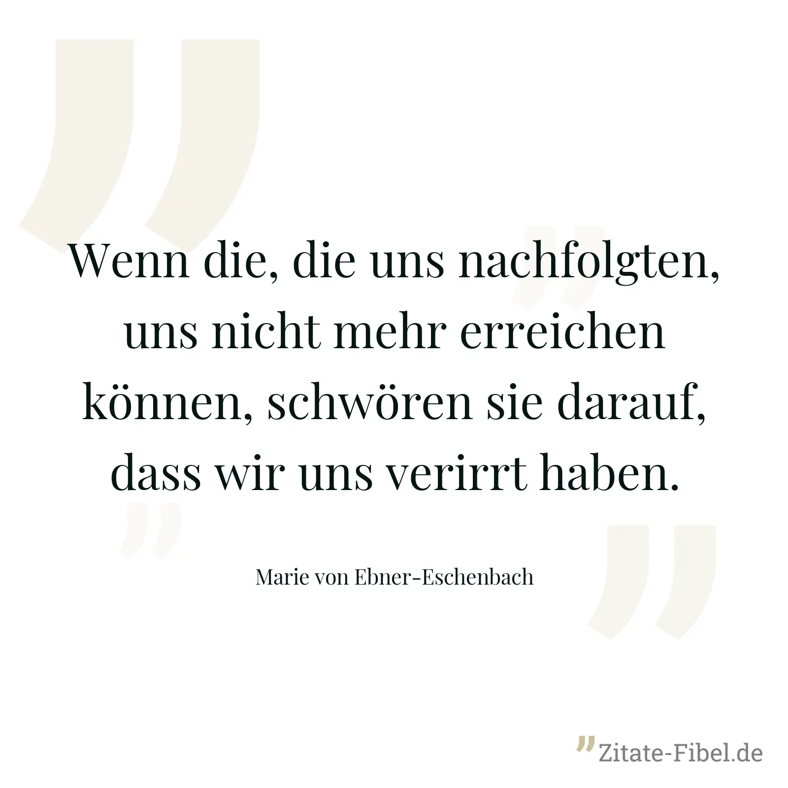 Wenn die, die uns nachfolgten, uns nicht mehr erreichen können, schwören sie darauf, dass wir uns verirrt haben. - Marie von Ebner-Eschenbach
