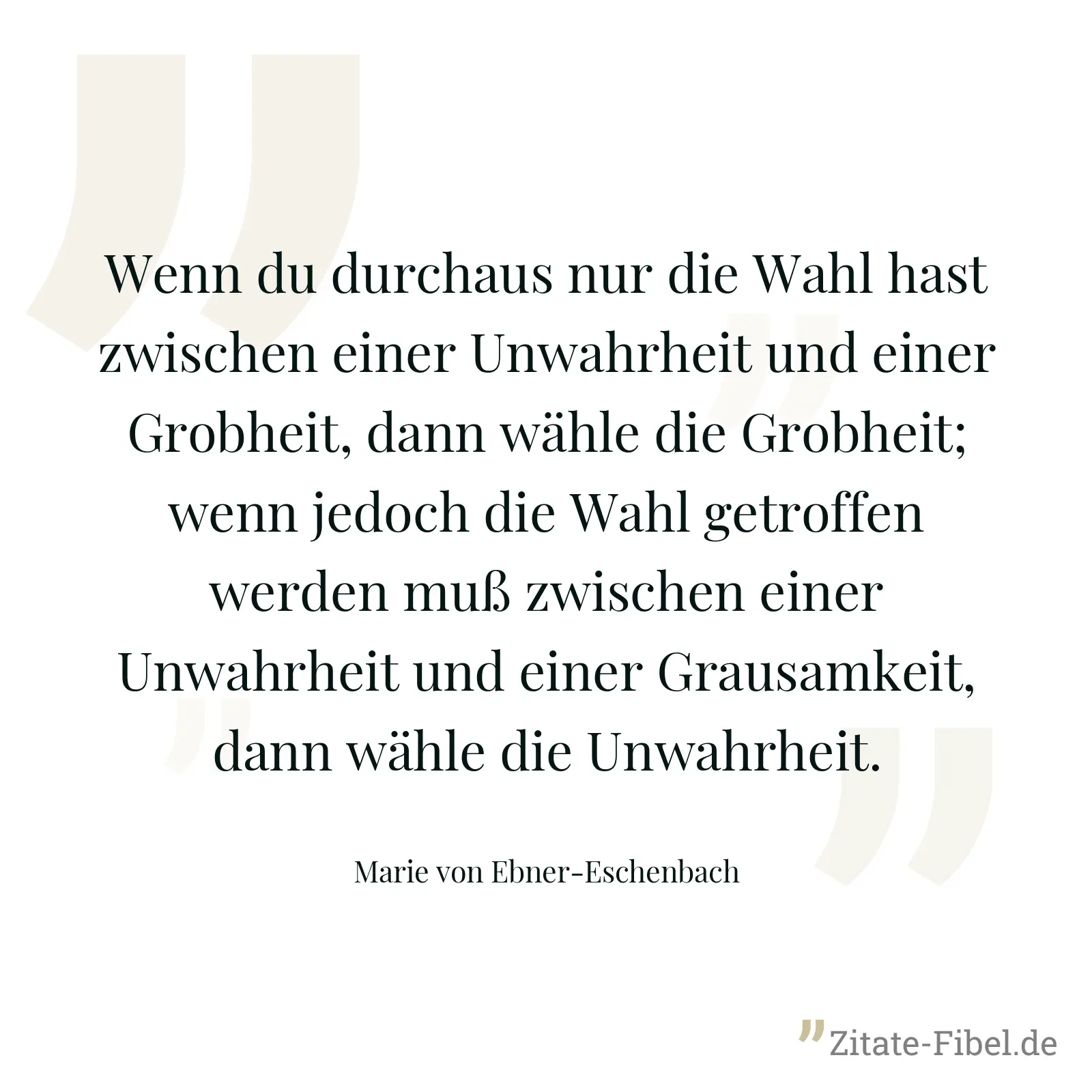 Wenn du durchaus nur die Wahl hast zwischen einer Unwahrheit und einer Grobheit, dann wähle die Grobheit; wenn jedoch die Wahl getroffen werden muß zwischen einer Unwahrheit und einer Grausamkeit, dann wähle die Unwahrheit. - Marie von Ebner-Eschenbach