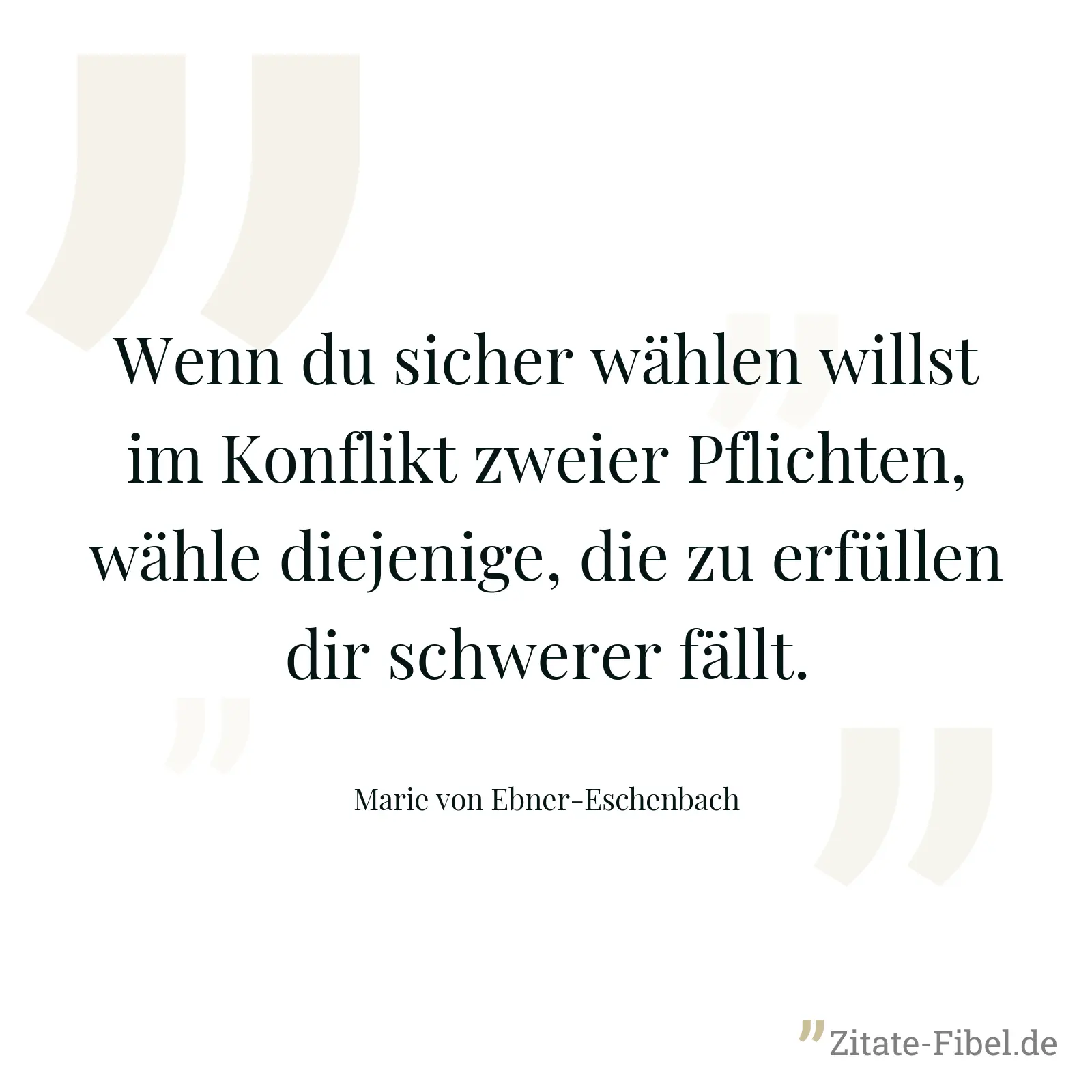 Wenn du sicher wählen willst im Konflikt zweier Pflichten, wähle diejenige, die zu erfüllen dir schwerer fällt. - Marie von Ebner-Eschenbach