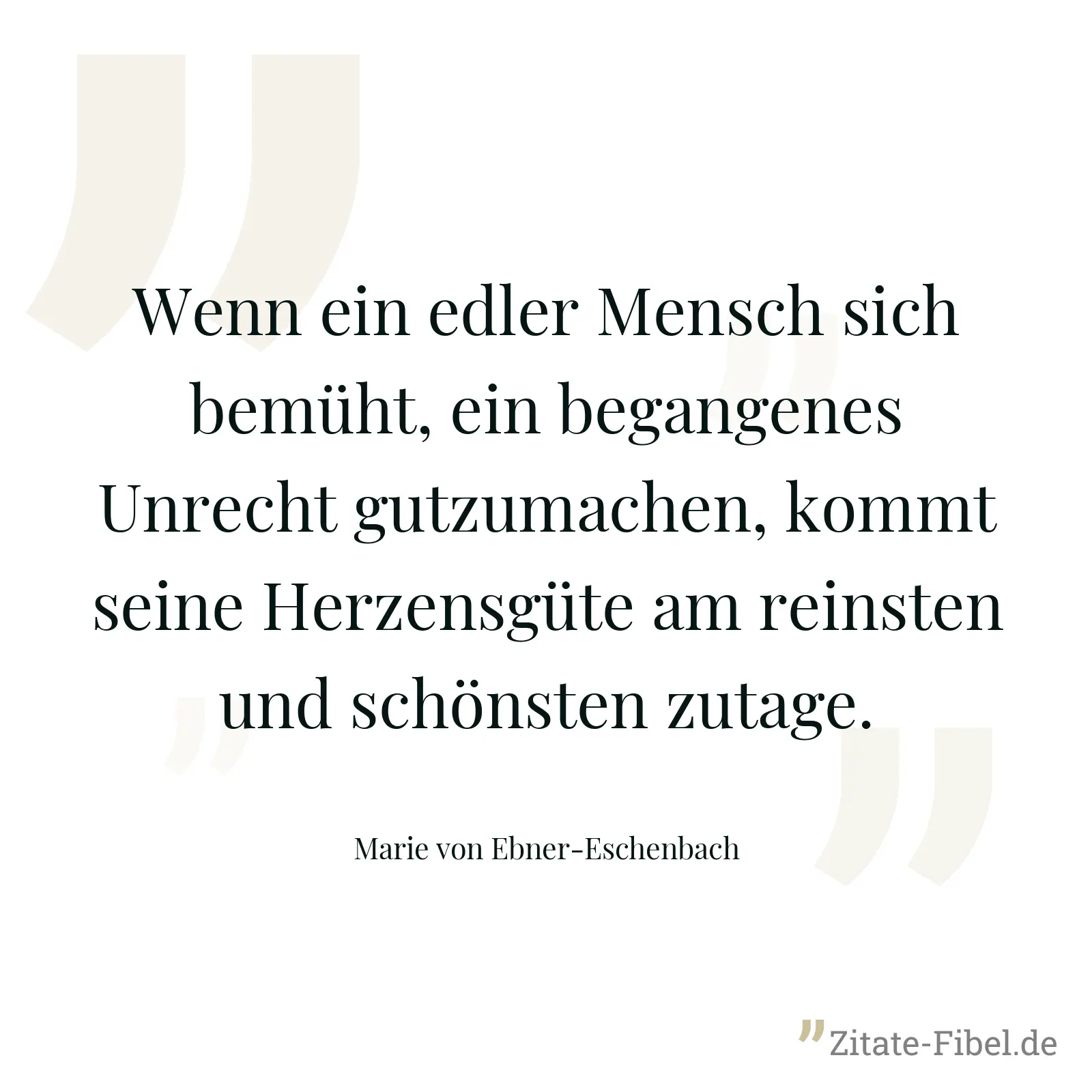 Wenn ein edler Mensch sich bemüht, ein begangenes Unrecht gutzumachen, kommt seine Herzensgüte am reinsten und schönsten zutage. - Marie von Ebner-Eschenbach