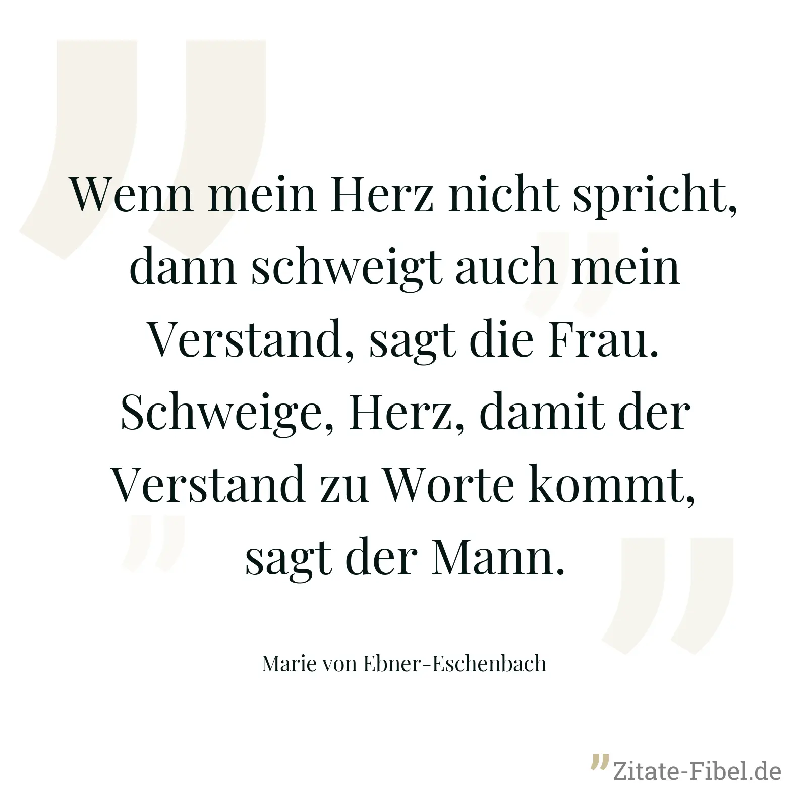 Wenn mein Herz nicht spricht, dann schweigt auch mein Verstand, sagt die Frau. Schweige, Herz, damit der Verstand zu Worte kommt, sagt der Mann. - Marie von Ebner-Eschenbach