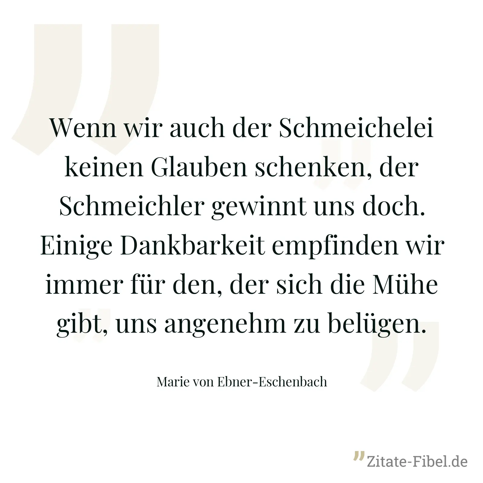 Wenn wir auch der Schmeichelei keinen Glauben schenken, der Schmeichler gewinnt uns doch. Einige Dankbarkeit empfinden wir immer für den, der sich die Mühe gibt, uns angenehm zu belügen. - Marie von Ebner-Eschenbach