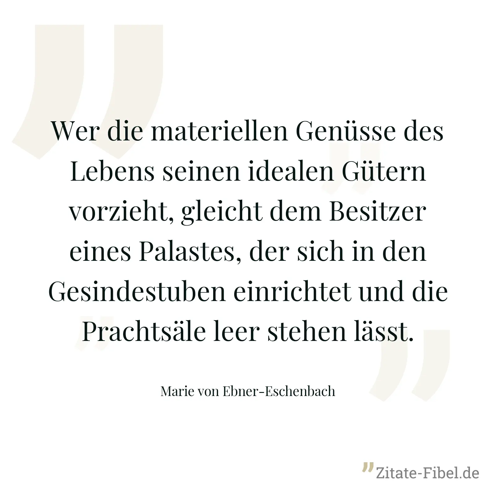 Wer die materiellen Genüsse des Lebens seinen idealen Gütern vorzieht, gleicht dem Besitzer eines Palastes, der sich in den Gesindestuben einrichtet und die Prachtsäle leer stehen lässt. - Marie von Ebner-Eschenbach
