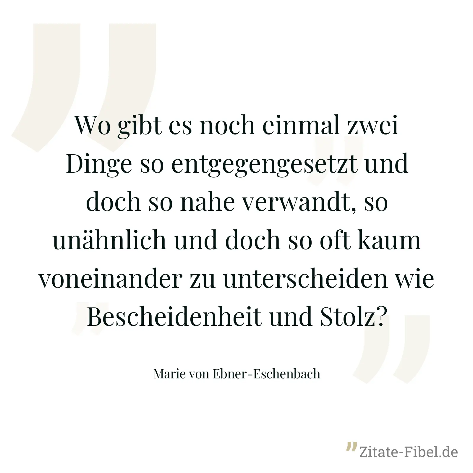 Wo gibt es noch einmal zwei Dinge so entgegengesetzt und doch so nahe verwandt, so unähnlich und doch so oft kaum voneinander zu unterscheiden wie Bescheidenheit und Stolz? - Marie von Ebner-Eschenbach