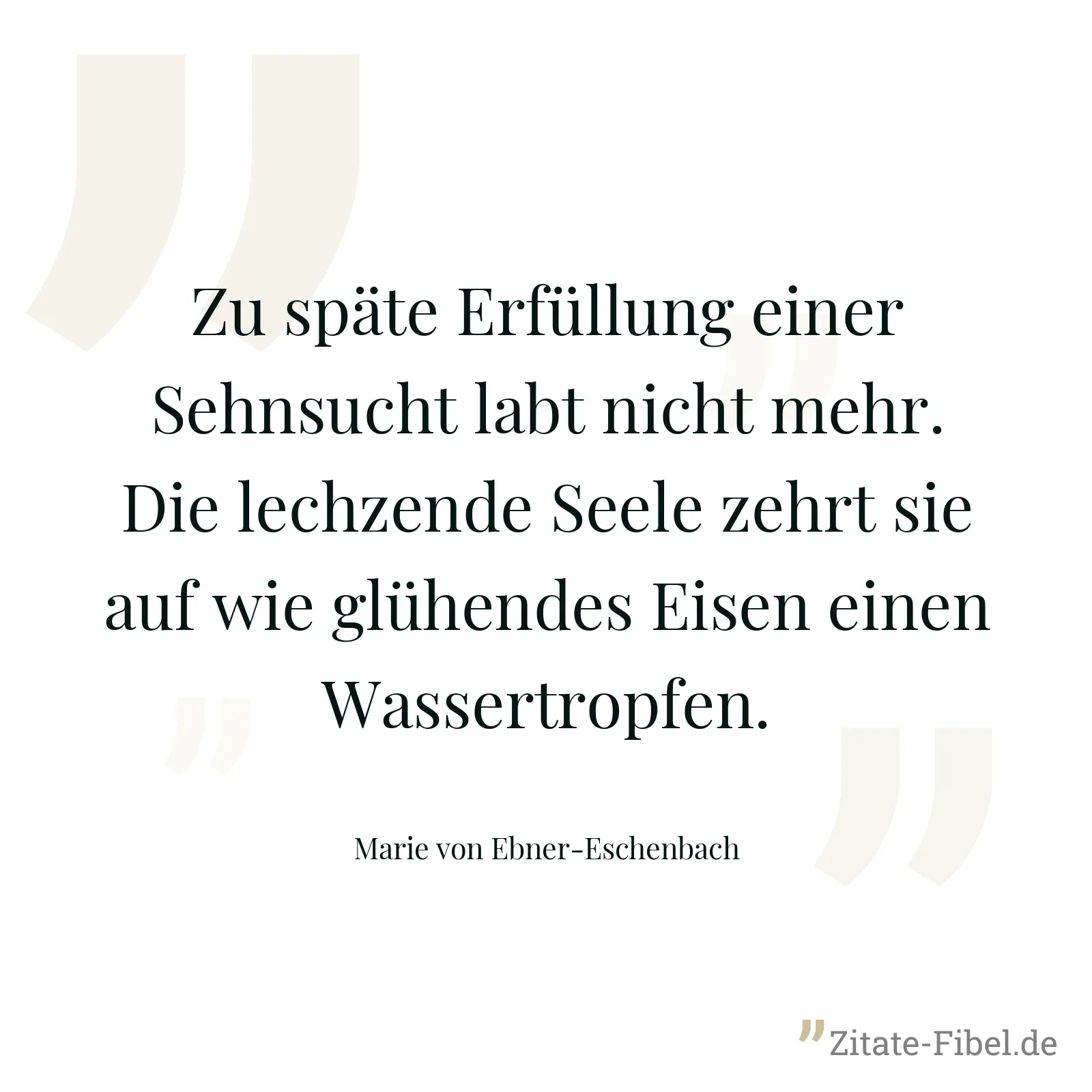 Zu späte Erfüllung einer Sehnsucht labt nicht mehr. Die lechzende Seele zehrt sie auf wie glühendes Eisen einen Wassertropfen. - Marie von Ebner-Eschenbach