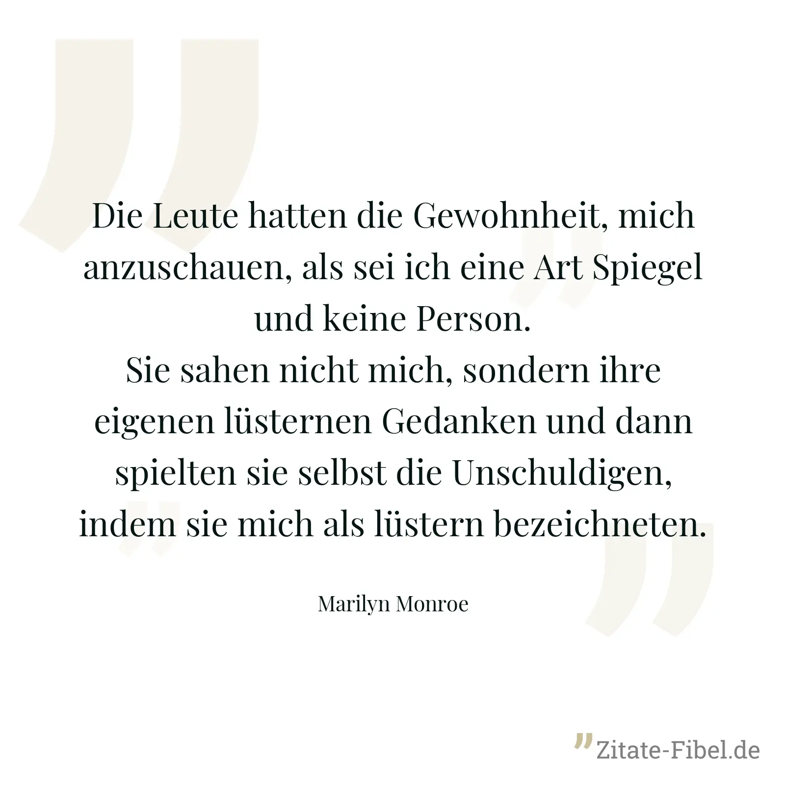 Die Leute hatten die Gewohnheit, mich anzuschauen, als sei ich eine Art Spiegel und keine Person. Sie sahen nicht mich, sondern ihre eigenen lüsternen Gedanken und dann spielten sie selbst die Unschuldigen, indem sie mich als lüstern bezeichneten. - Marilyn Monroe