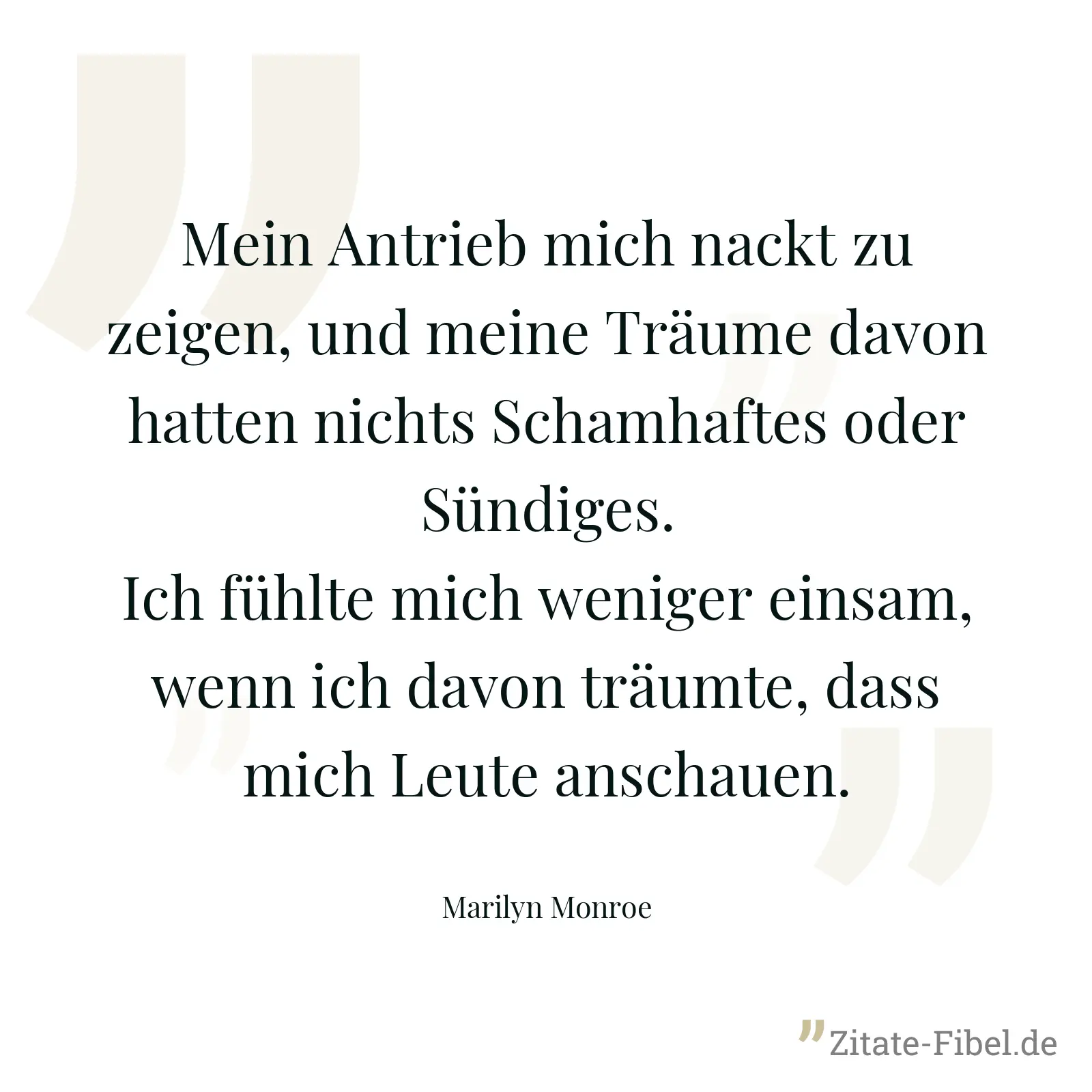 Mein Antrieb mich nackt zu zeigen, und meine Träume davon hatten nichts Schamhaftes oder Sündiges. Ich fühlte mich weniger einsam, wenn ich davon träumte, dass mich Leute anschauen. - Marilyn Monroe