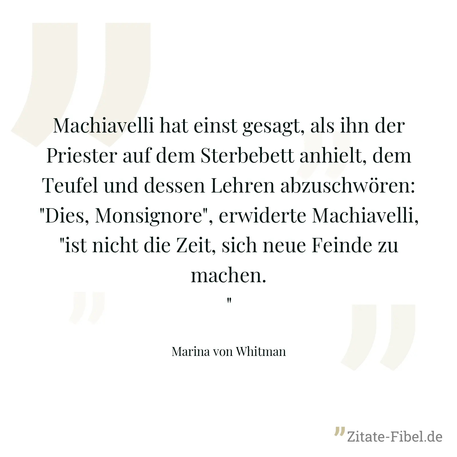 Machiavelli hat einst gesagt, als ihn der Priester auf dem Sterbebett anhielt, dem Teufel und dessen Lehren abzuschwören: "Dies, Monsignore", erwiderte Machiavelli, "ist nicht die Zeit, sich neue Feinde zu machen." - Marina von Whitman