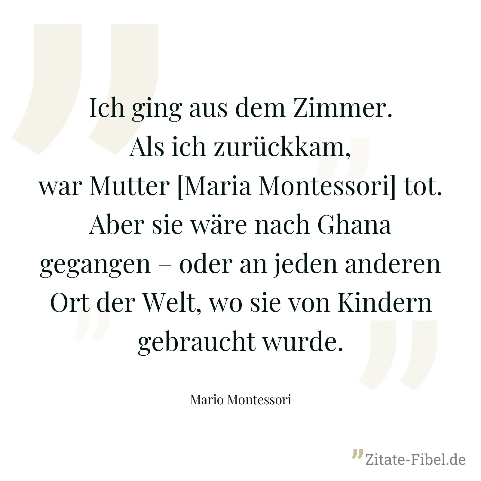 Ich ging aus dem Zimmer. Als ich zurückkam, war Mutter [Maria Montessori] tot. Aber sie wäre nach Ghana gegangen – oder an jeden anderen Ort der Welt, wo sie von Kindern gebraucht wurde. - Mario Montessori