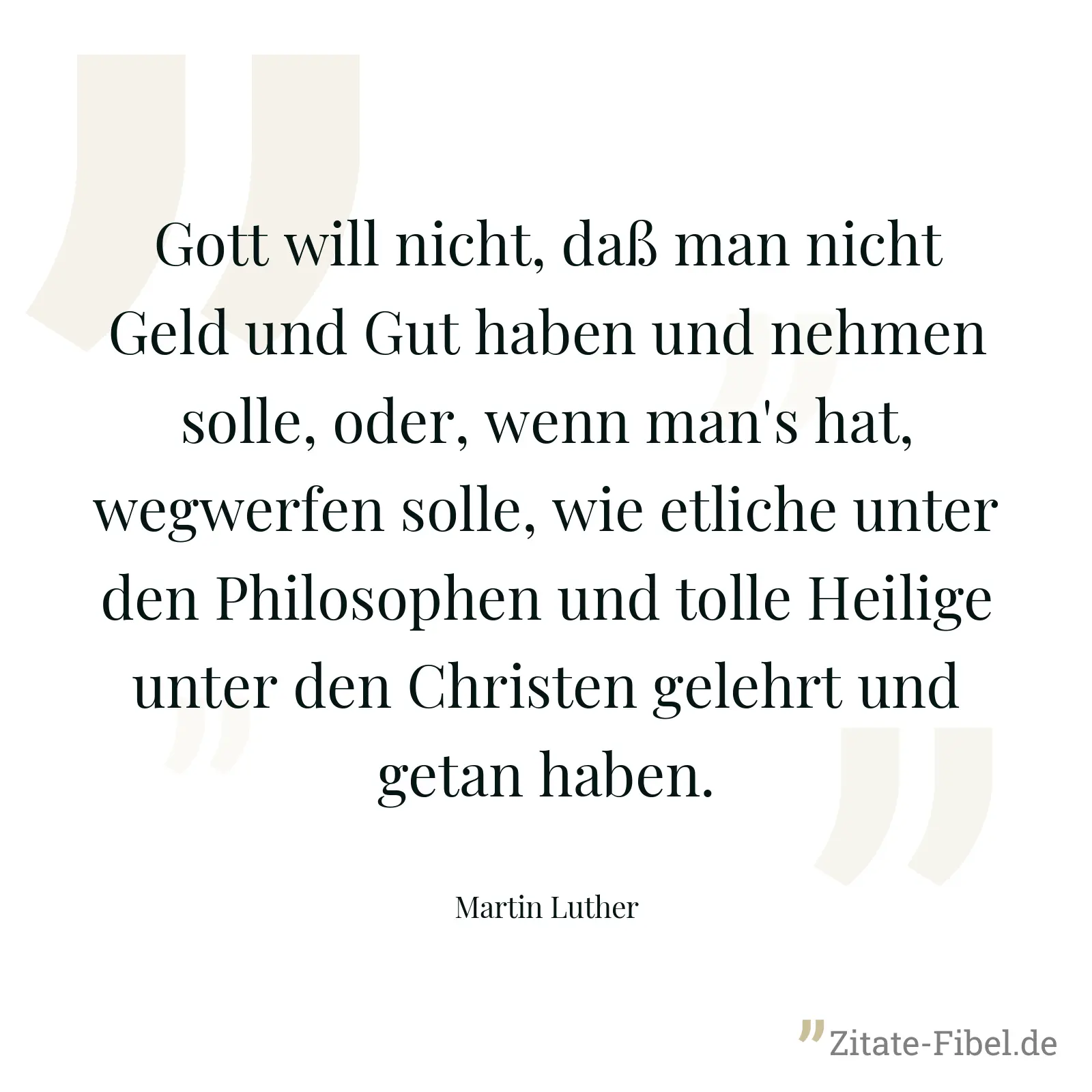 Gott will nicht, daß man nicht Geld und Gut haben und nehmen solle, oder, wenn man's hat, wegwerfen solle, wie etliche unter den Philosophen und tolle Heilige unter den Christen gelehrt und getan haben. - Martin Luther