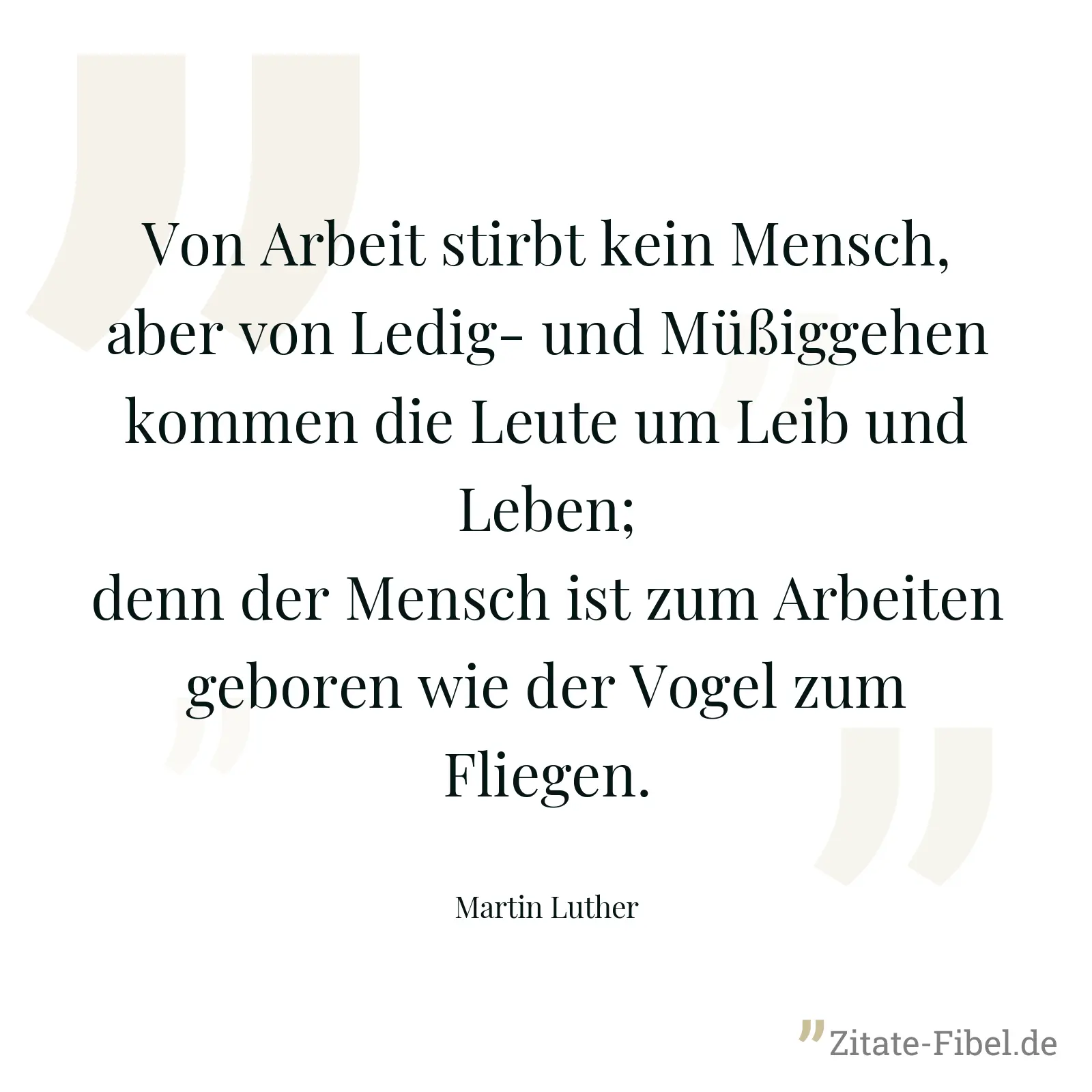 Von Arbeit stirbt kein Mensch, aber von Ledig- und Müßiggehen kommen die Leute um Leib und Leben; denn der Mensch ist zum Arbeiten geboren wie der Vogel zum Fliegen. - Martin Luther