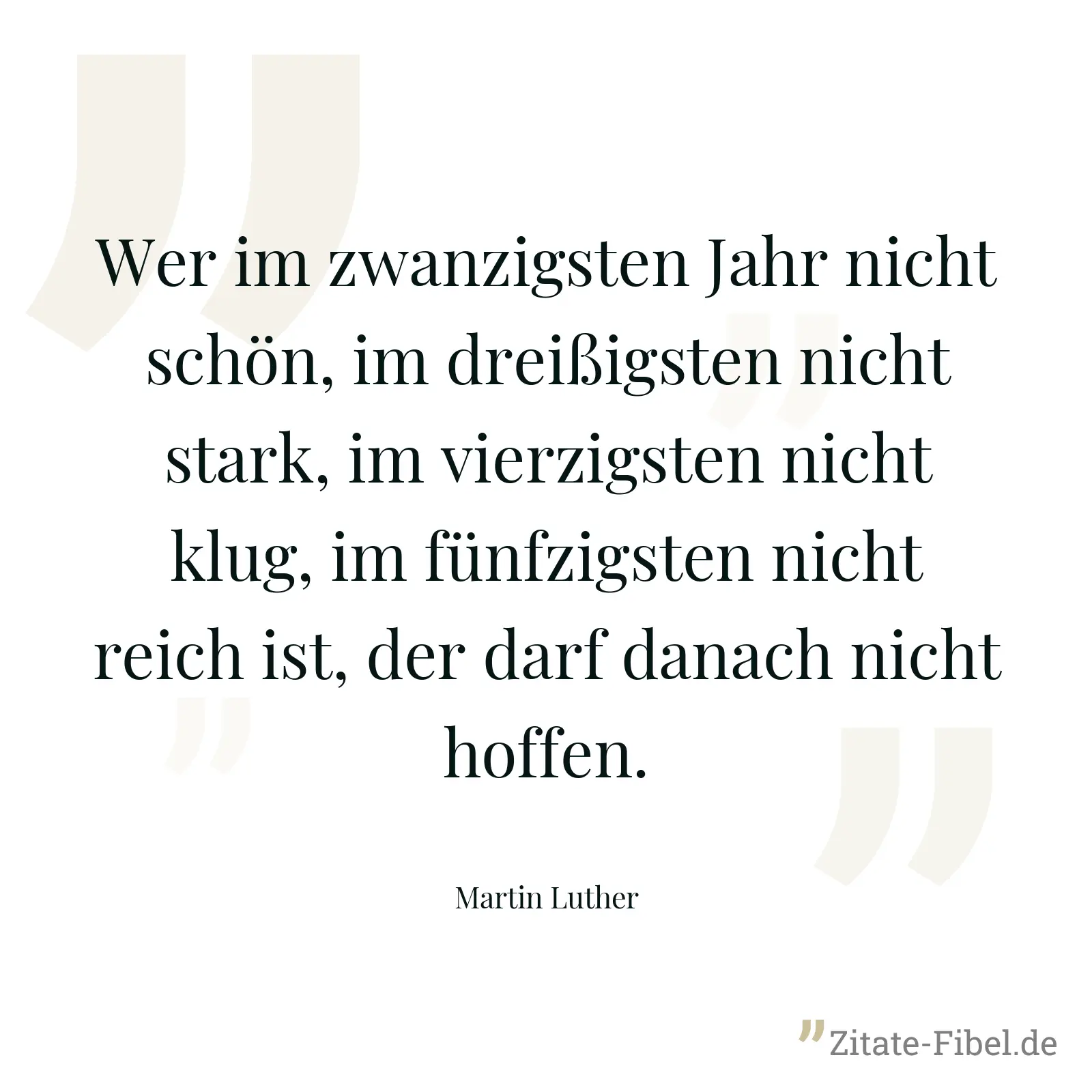 Wer im zwanzigsten Jahr nicht schön, im dreißigsten nicht stark, im vierzigsten nicht klug, im fünfzigsten nicht reich ist, der darf danach nicht hoffen. - Martin Luther