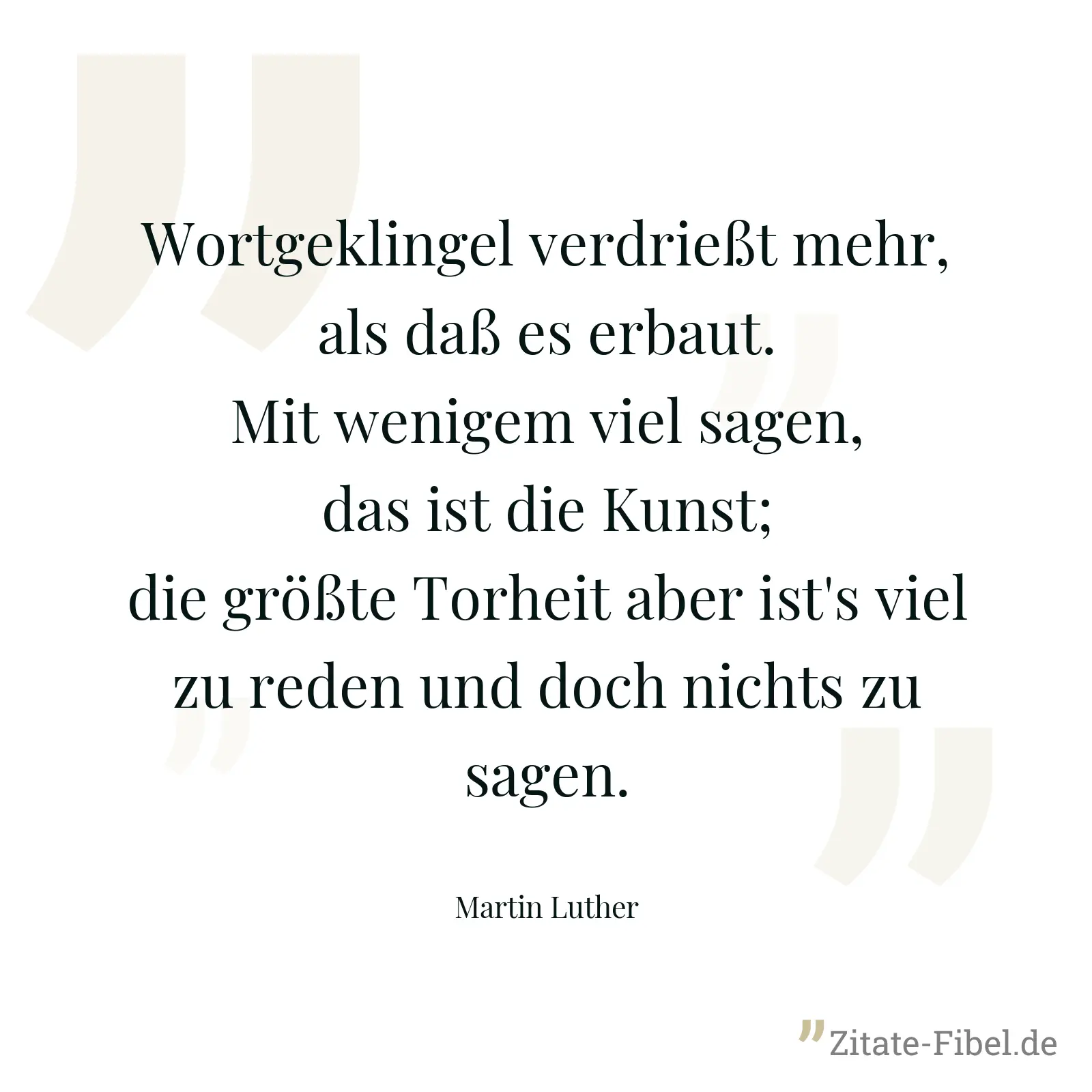 Wortgeklingel verdrießt mehr, als daß es erbaut. Mit wenigem viel sagen, das ist die Kunst; die größte Torheit aber ist's viel zu reden und doch nichts zu sagen. - Martin Luther