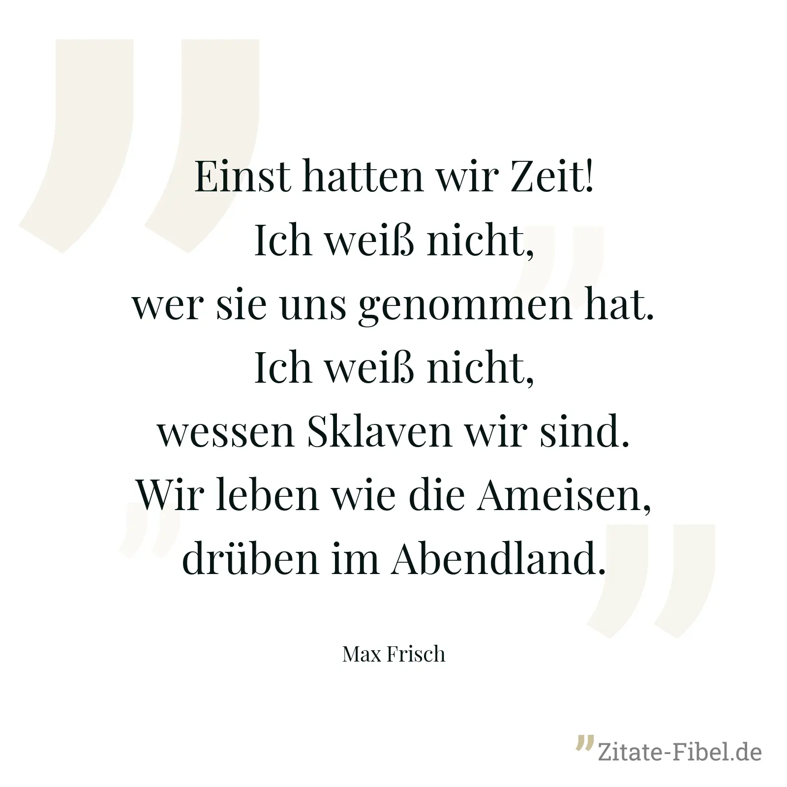 Einst hatten wir Zeit! Ich weiß nicht, wer sie uns genommen hat. Ich weiß nicht, wessen Sklaven wir sind. Wir leben wie die Ameisen, drüben im Abendland. - Max Frisch