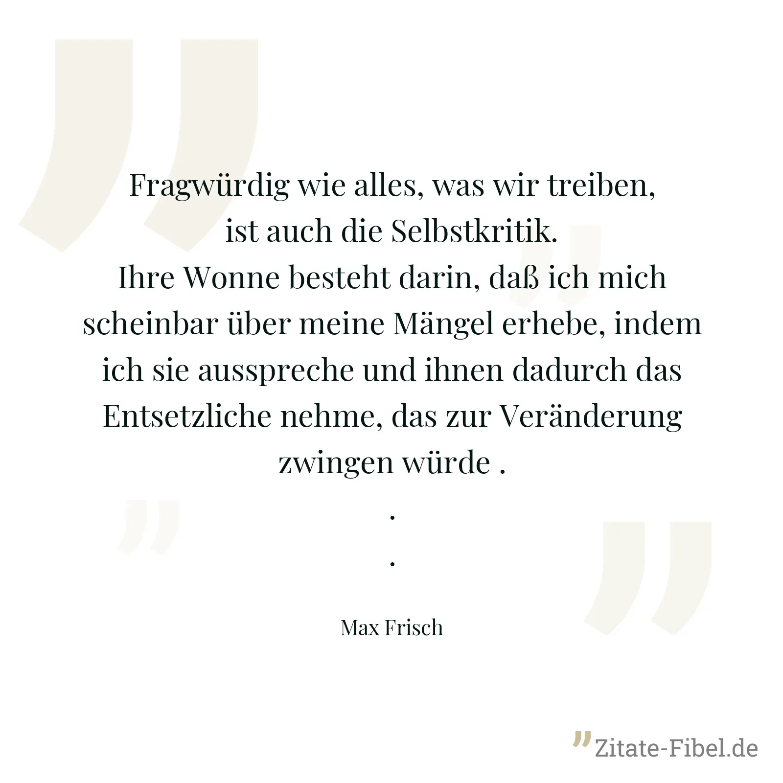 Fragwürdig wie alles, was wir treiben, ist auch die Selbstkritik. Ihre Wonne besteht darin, daß ich mich scheinbar über meine Mängel erhebe, indem ich sie ausspreche und ihnen dadurch das Entsetzliche nehme, das zur Veränderung zwingen würde ... - Max Frisch
