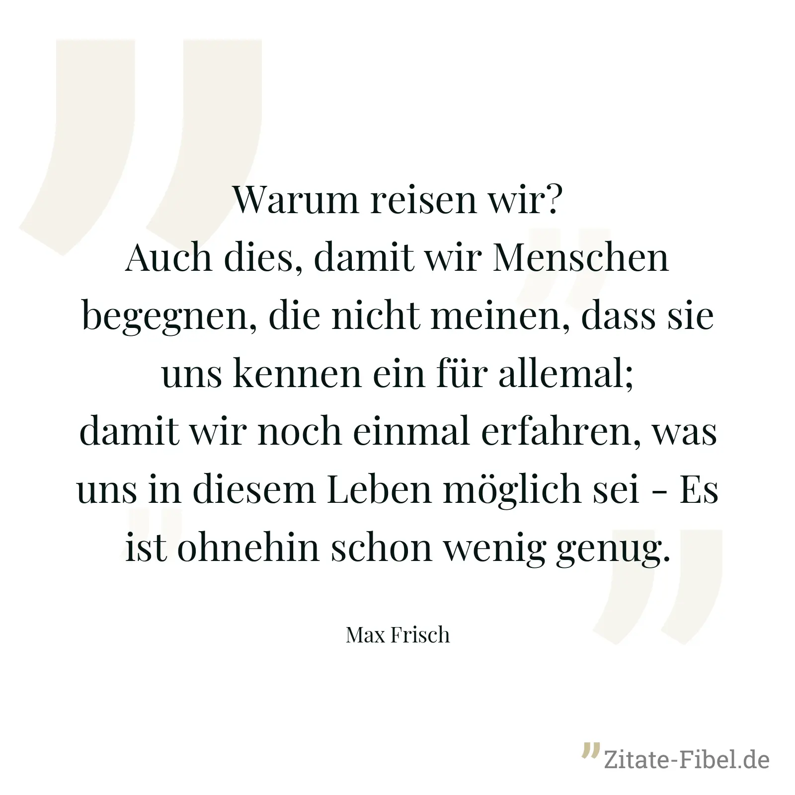 Warum reisen wir? Auch dies, damit wir Menschen begegnen, die nicht meinen, dass sie uns kennen ein für allemal; damit wir noch einmal erfahren, was uns in diesem Leben möglich sei - Es ist ohnehin schon wenig genug. - Max Frisch