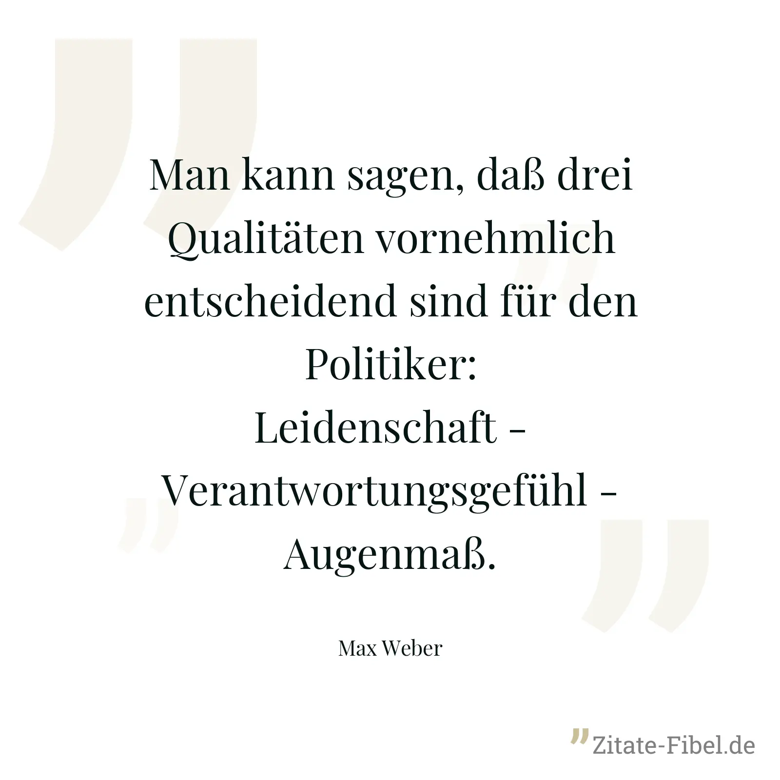 Man kann sagen, daß drei Qualitäten vornehmlich entscheidend sind für den Politiker: Leidenschaft - Verantwortungsgefühl - Augenmaß. - Max Weber