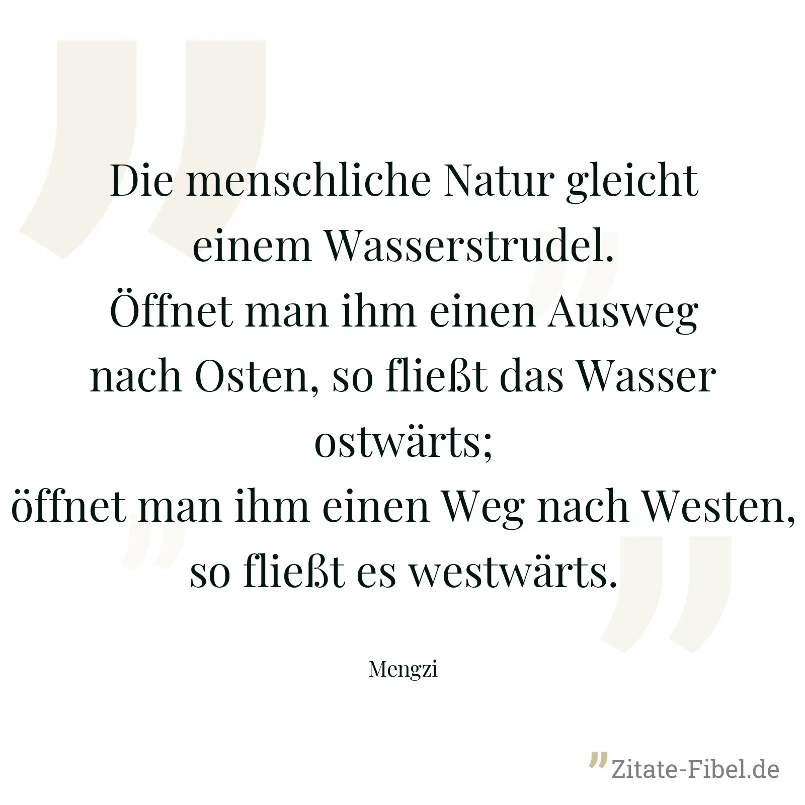 Die menschliche Natur gleicht einem Wasserstrudel. Öffnet man ihm einen Ausweg nach Osten, so fließt das Wasser ostwärts; öffnet man ihm einen Weg nach Westen, so fließt es westwärts. - Mengzi