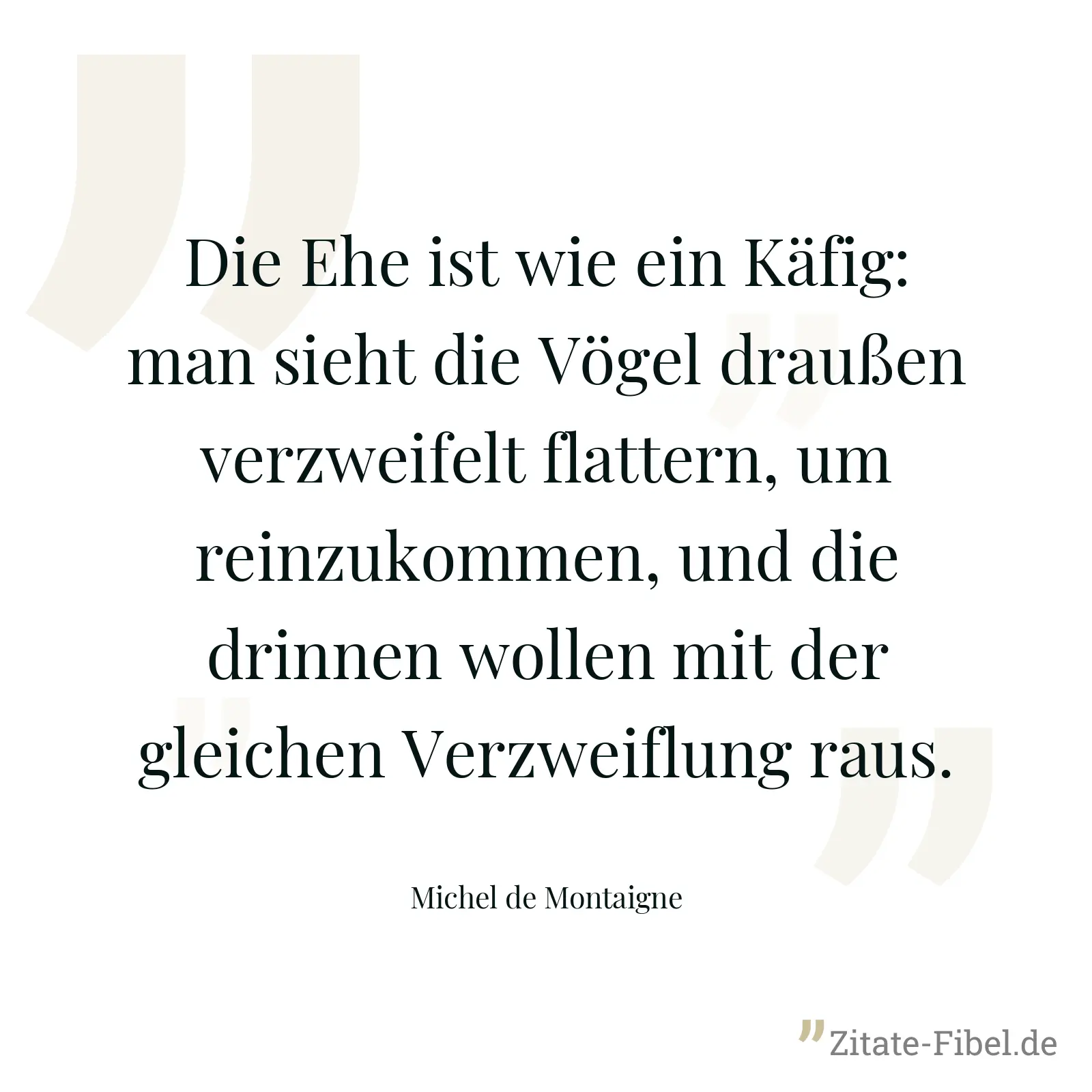 Die Ehe ist wie ein Käfig: man sieht die Vögel draußen verzweifelt flattern, um reinzukommen, und die drinnen wollen mit der gleichen Verzweiflung raus. - Michel de Montaigne