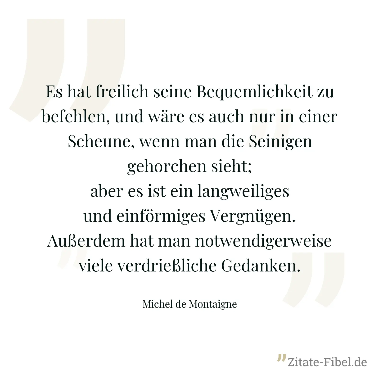 Es hat freilich seine Bequemlichkeit zu befehlen, und wäre es auch nur in einer Scheune, wenn man die Seinigen gehorchen sieht; aber es ist ein langweiliges und einförmiges Vergnügen. Außerdem hat man notwendigerweise viele verdrießliche Gedanken. - Michel de Montaigne
