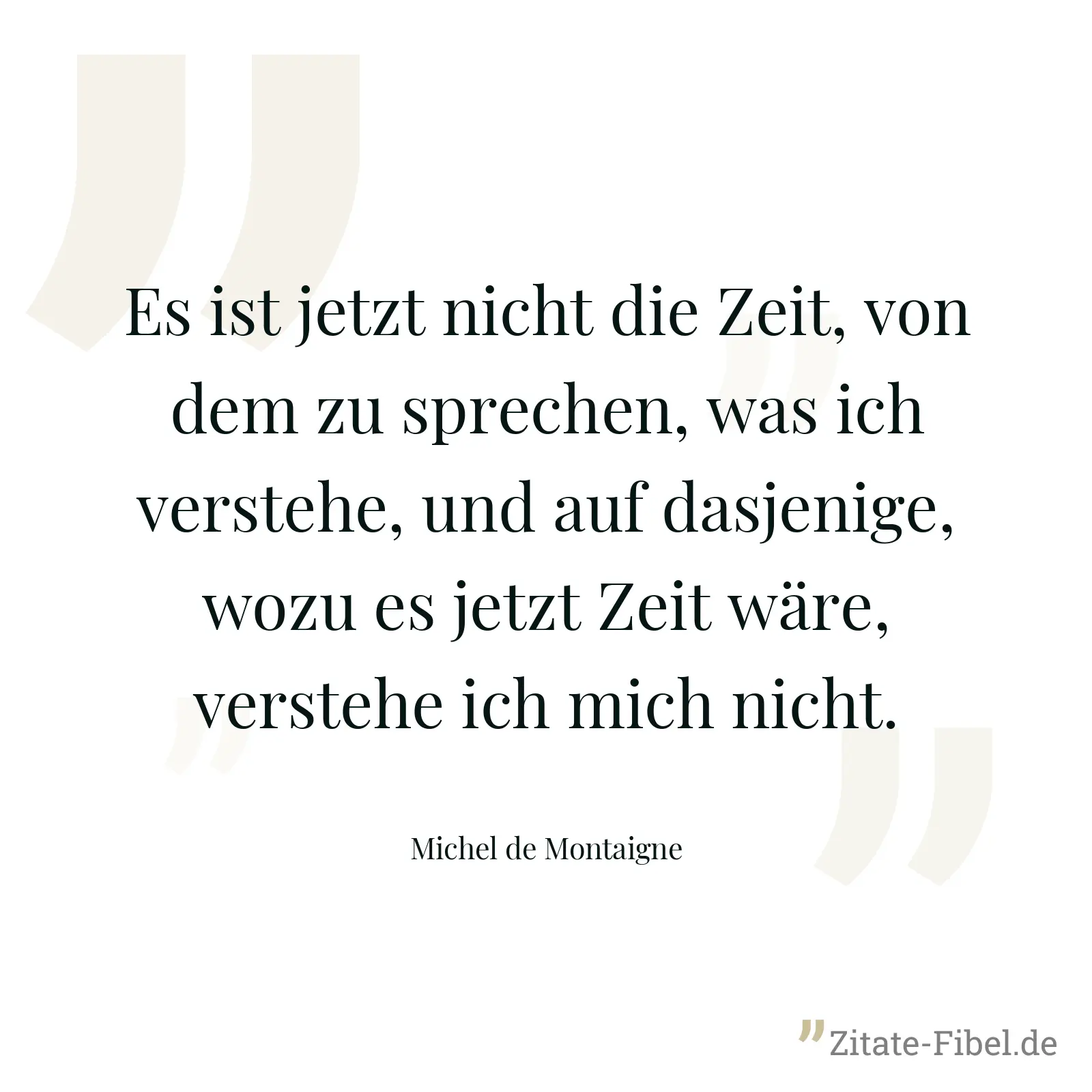 Es ist jetzt nicht die Zeit, von dem zu sprechen, was ich verstehe, und auf dasjenige, wozu es jetzt Zeit wäre, verstehe ich mich nicht. - Michel de Montaigne