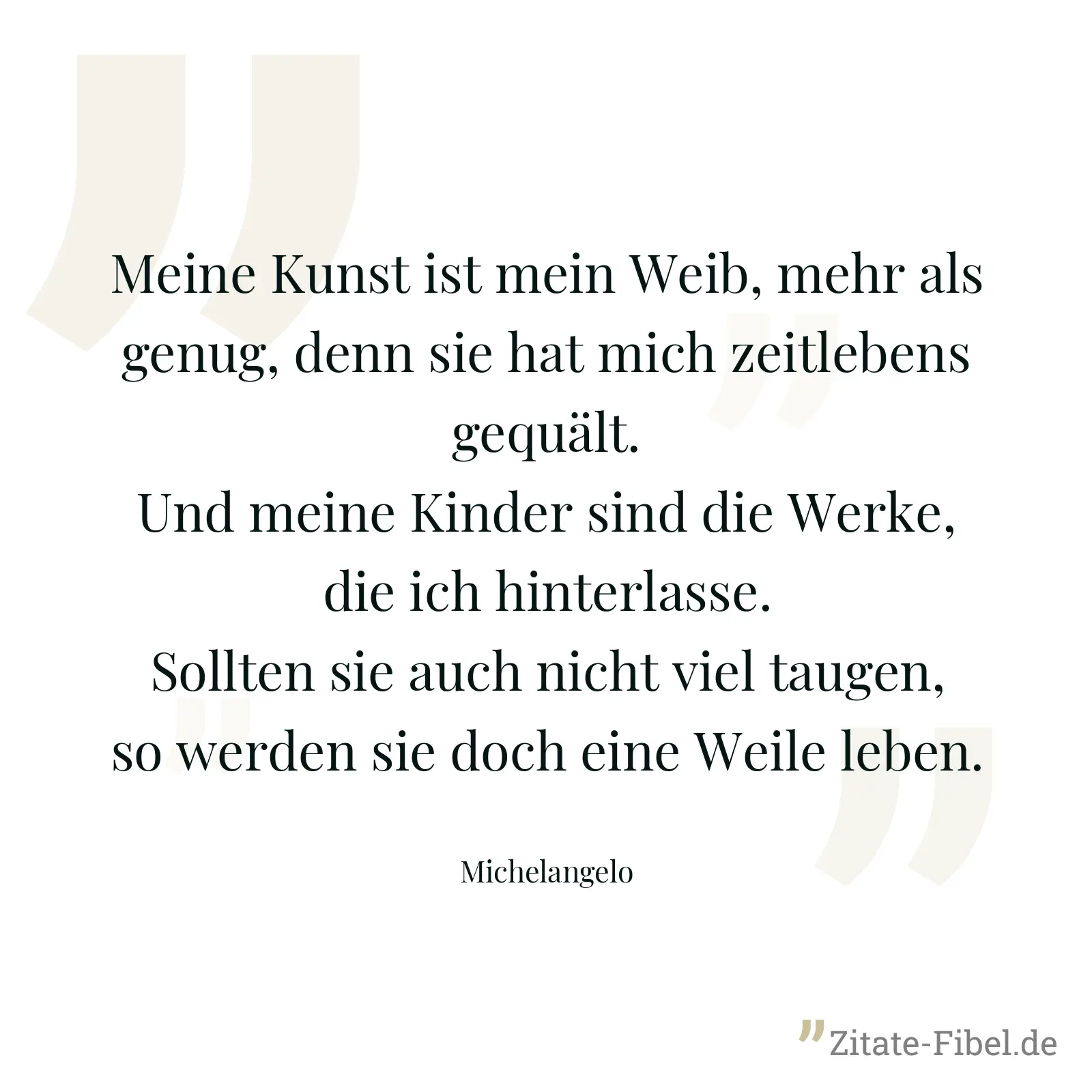 Meine Kunst ist mein Weib, mehr als genug, denn sie hat mich zeitlebens gequält. Und meine Kinder sind die Werke, die ich hinterlasse. Sollten sie auch nicht viel taugen, so werden sie doch eine Weile leben. - Michelangelo