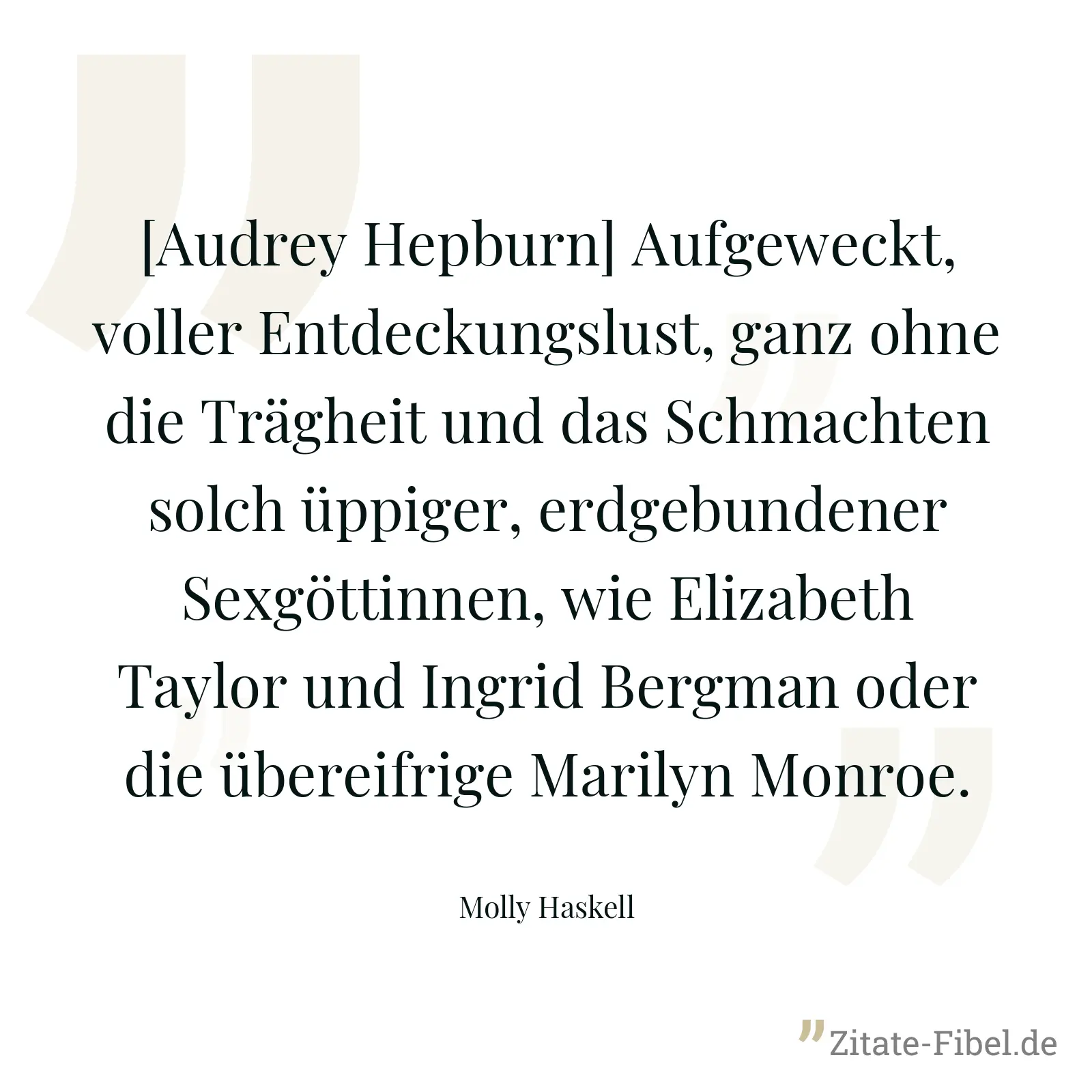[Audrey Hepburn] Aufgeweckt, voller Entdeckungslust, ganz ohne die Trägheit und das Schmachten solch üppiger, erdgebundener Sexgöttinnen, wie Elizabeth Taylor und Ingrid Bergman oder die übereifrige Marilyn Monroe. - Molly Haskell