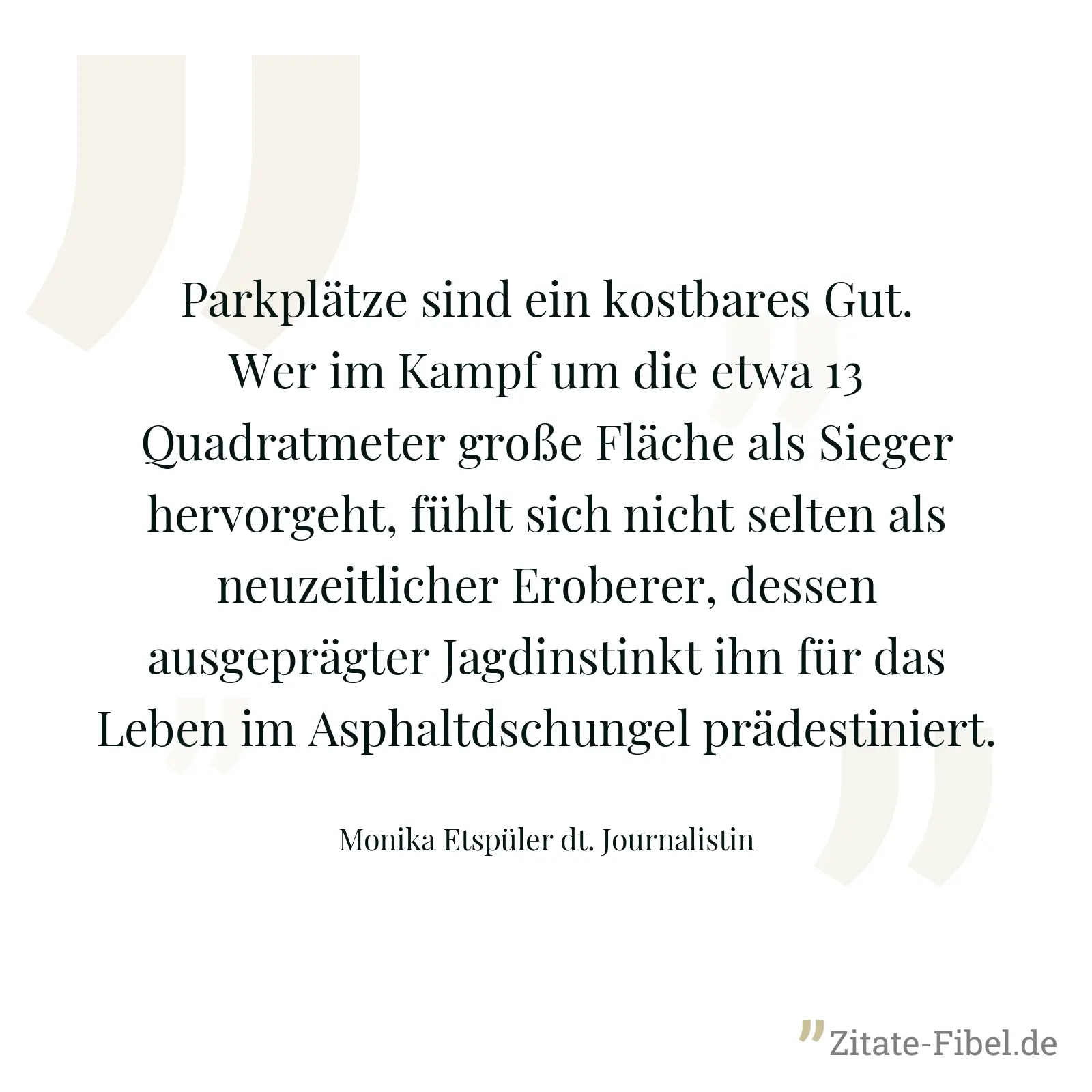 Parkplätze sind ein kostbares Gut. Wer im Kampf um die etwa 13 Quadratmeter große Fläche als Sieger hervorgeht, fühlt sich nicht selten als neuzeitlicher Eroberer, dessen ausgeprägter Jagdinstinkt ihn für das Leben im Asphaltdschungel prädestiniert. - Monika Etspüler dt. Journalistin