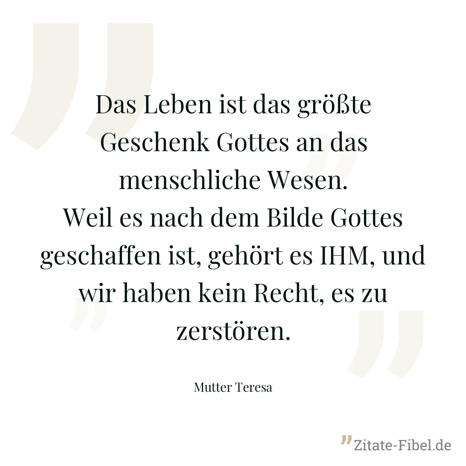 Das Leben ist das größte Geschenk Gottes an das menschliche Wesen. Weil es nach dem Bilde Gottes geschaffen ist, gehört es IHM, und wir haben kein Recht, es zu zerstören. - Mutter Teresa