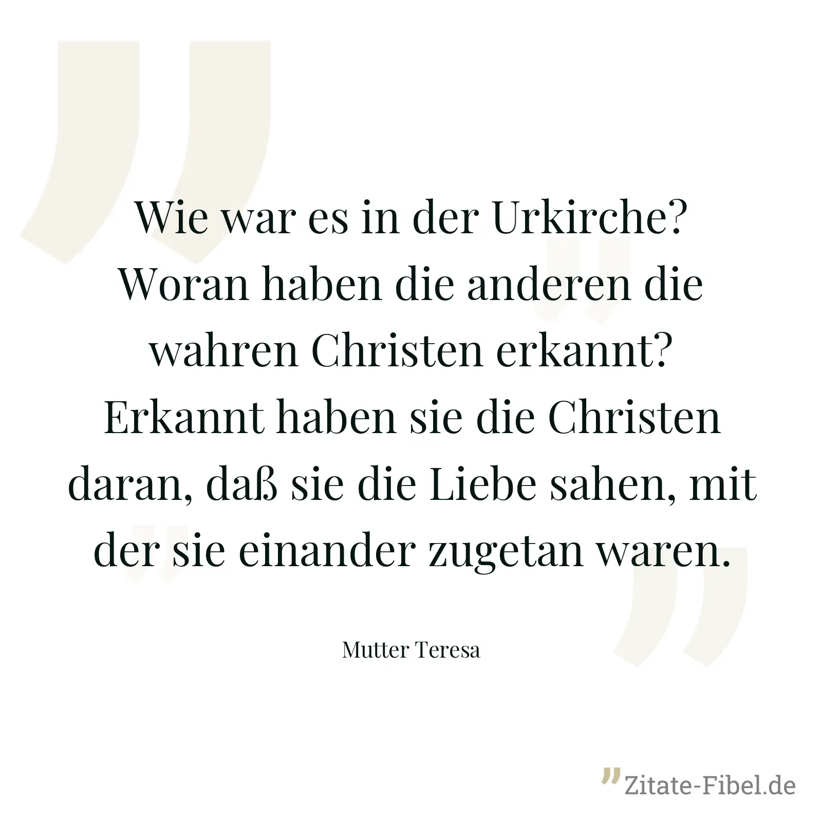 Wie war es in der Urkirche? Woran haben die anderen die wahren Christen erkannt? Erkannt haben sie die Christen daran, daß sie die Liebe sahen, mit der sie einander zugetan waren. - Mutter Teresa