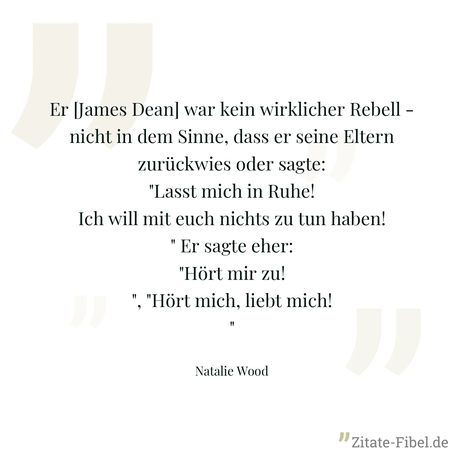 Er [James Dean] war kein wirklicher Rebell - nicht in dem Sinne, dass er seine Eltern zurückwies oder sagte: "Lasst mich in Ruhe! Ich will mit euch nichts zu tun haben!" Er sagte eher: "Hört mir zu!", "Hört mich, liebt mich!" - Natalie Wood