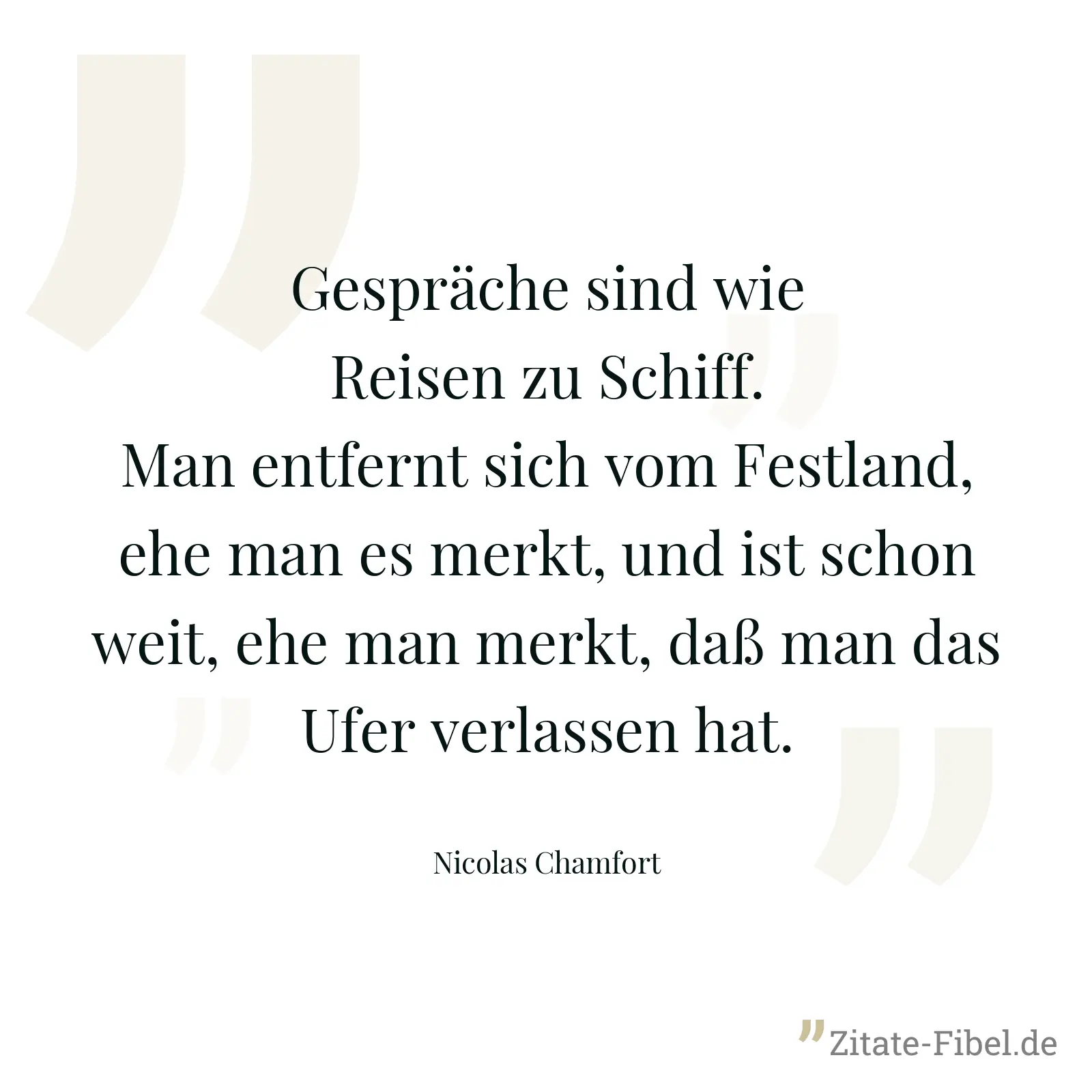 Gespräche sind wie Reisen zu Schiff. Man entfernt sich vom Festland, ehe man es merkt, und ist schon weit, ehe man merkt, daß man das Ufer verlassen hat. - Nicolas Chamfort