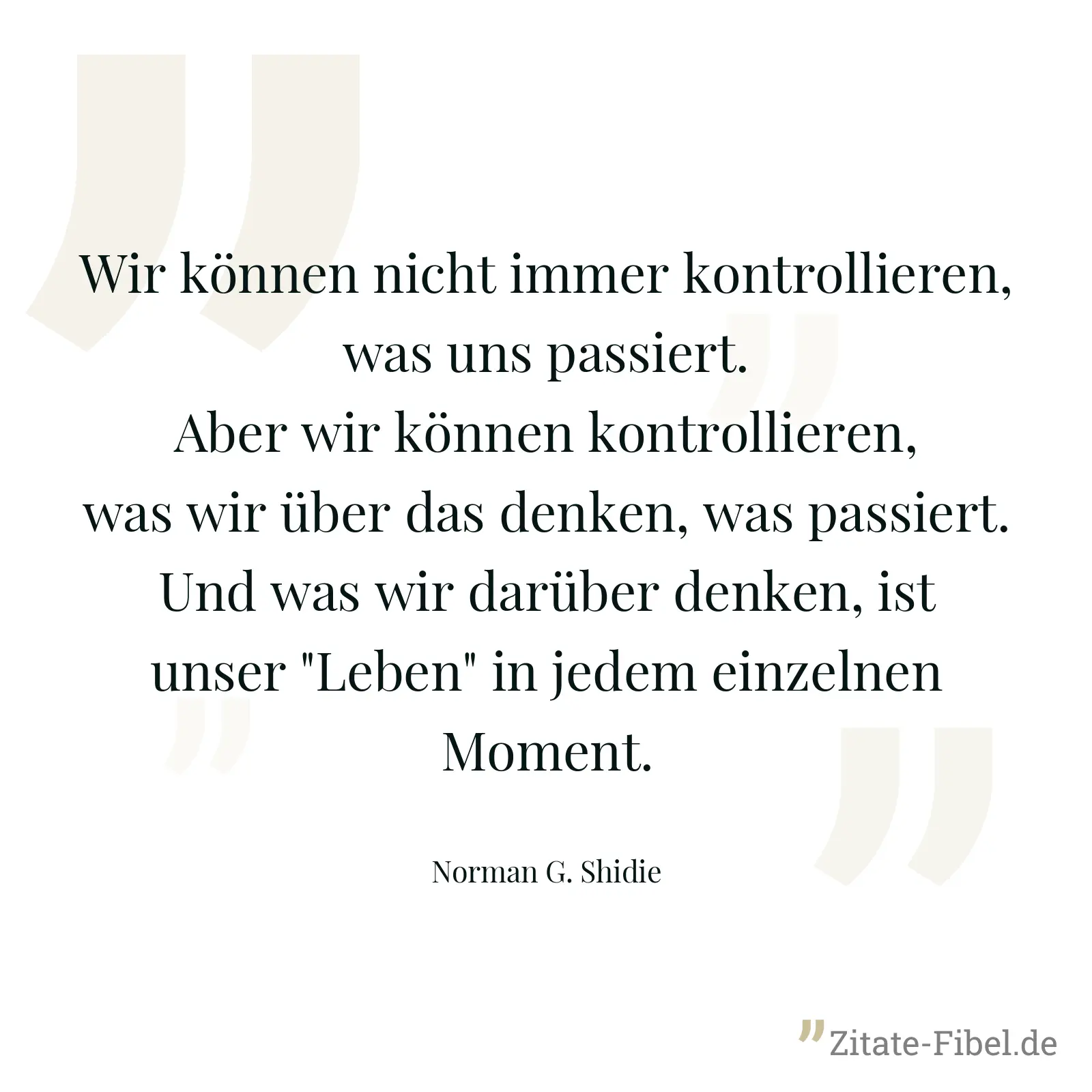 Wir können nicht immer kontrollieren, was uns passiert. Aber wir können kontrollieren, was wir über das denken, was passiert. Und was wir darüber denken, ist unser "Leben" in jedem einzelnen Moment. - Norman G. Shidie