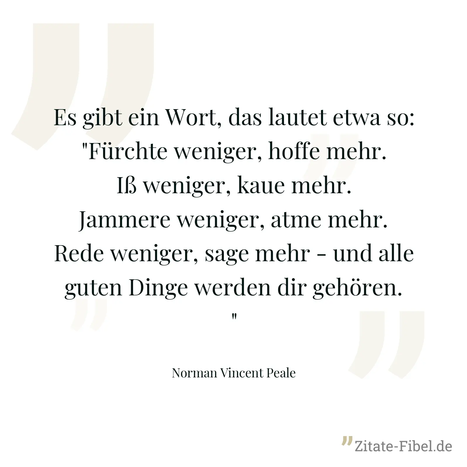 Es gibt ein Wort, das lautet etwa so: "Fürchte weniger, hoffe mehr. Iß weniger, kaue mehr. Jammere weniger, atme mehr. Rede weniger, sage mehr - und alle guten Dinge werden dir gehören." - Norman Vincent Peale