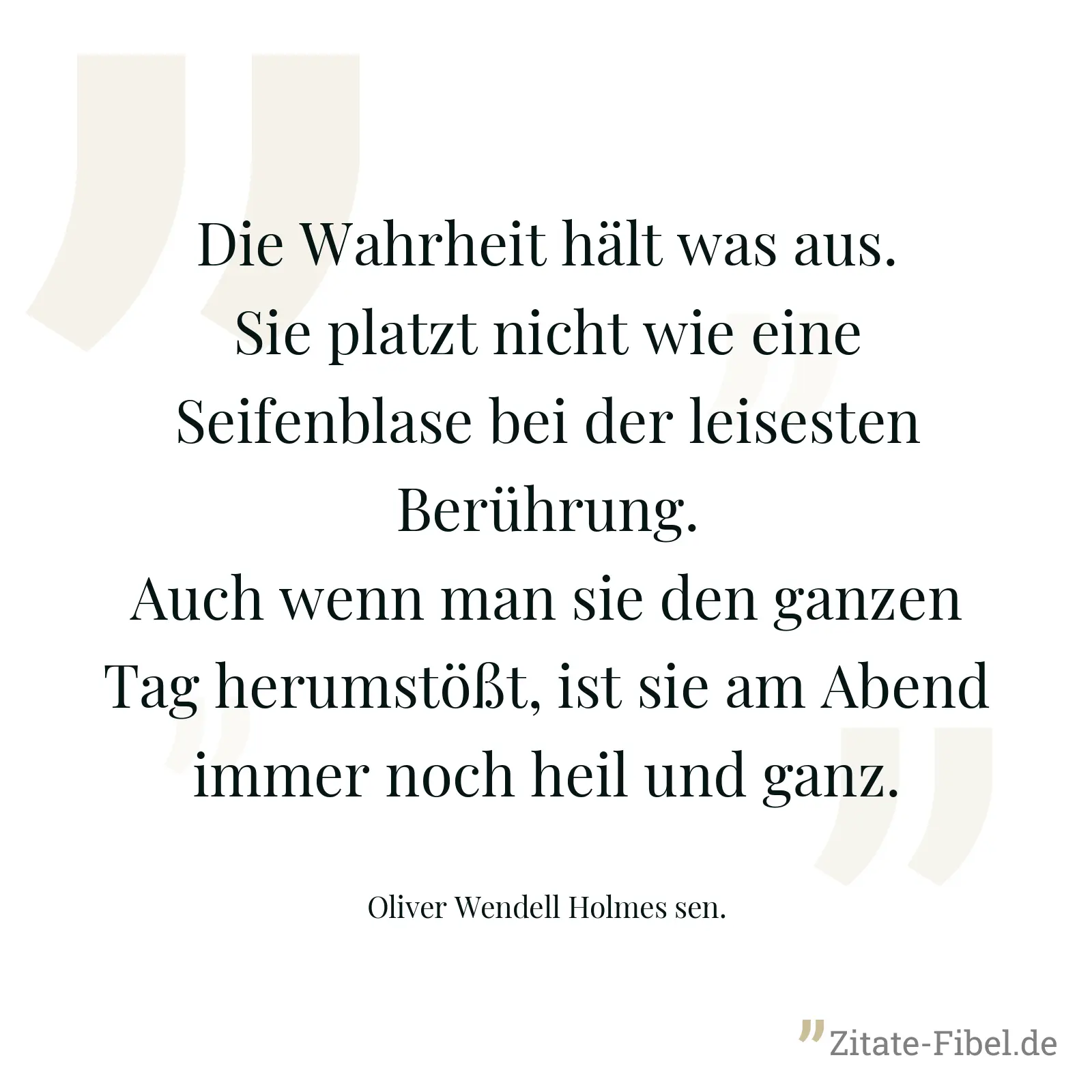 Die Wahrheit hält was aus. Sie platzt nicht wie eine Seifenblase bei der leisesten Berührung. Auch wenn man sie den ganzen Tag herumstößt, ist sie am Abend immer noch heil und ganz. - Oliver Wendell Holmes sen.